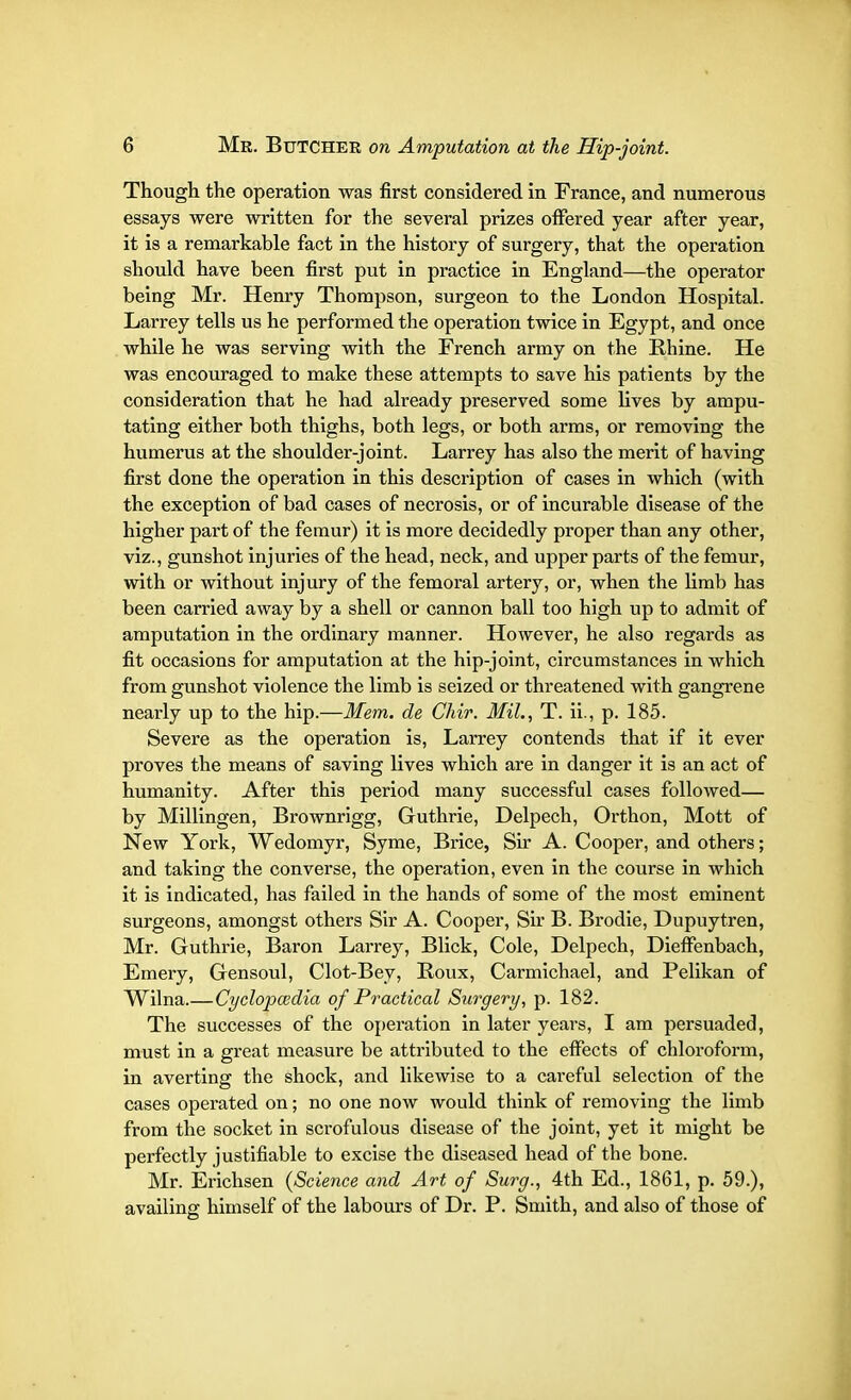 Though the operation was first considered in France, and numerous essays were written for the several prizes offered year after year, it is a remarkable fact in the history of surgery, that the operation should have been first put in practice in England—the operator being Mr. Henry Thompson, surgeon to the London Hospital. Larrey tells us he performed the operation twice in Egypt, and once while he was serving with the French army on the Rhine. He was encouraged to make these attempts to save his patients by the consideration that he had already preserved some fives by ampu- tating either both thighs, both legs, or both arms, or removing the humerus at the shoulder-joint. Larrey has also the merit of having first done the operation in this description of cases in which (with the exception of bad cases of necrosis, or of incurable disease of the higher part of the femur) it is more decidedly proper than any other, viz., gunshot injuries of the head, neck, and upper parts of the femur, with or without injury of the femoral artery, or, when the limb has been carried away by a shell or cannon ball too high up to admit of amputation in the ordinary manner. However, he also regards as fit occasions for amputation at the hip-joint, circumstances in which from gunshot violence the limb is seized or threatened with gangrene nearly up to the hip.—Mem. de Chir. Mil., T. ii., p. 185. Severe as the operation is, Larrey contends that if it ever proves the means of saving fives which are in danger it is an act of humanity. After this period many successful cases followed— by Millingen, Brownrigg, Guthrie, Delpech, Orthon, Mott of New York, Wedomyr, Syme, Brice, Sir A. Cooper, and others; and taking the converse, the operation, even in the course in which it is indicated, has failed in the hands of some of the most eminent surgeons, amongst others Sir A. Cooper, Sir B. Brodie, Dupuytren, Mr. Guthrie, Baron Larrey, Blick, Cole, Delpech, Dieffenbach, Emery, Gensoul, Clot-Bey, Roux, Carmichael, and Pelikan of Wilna.—Cyclopaedia of Practical Surgery, p. 182. The successes of the operation in later years, I am persuaded, must in a great measure be attributed to the effects of chloroform, in averting the shock, and likewise to a careful selection of the cases operated on; no one now would think of removing the limb from the socket in scrofulous disease of the joint, yet it might be perfectly justifiable to excise the diseased head of the bone. Mr. Erichsen {Science and Art of Surg., 4th Ed., 1861, p. 59.), availing himself of the labours of Dr. P. Smith, and also of those of