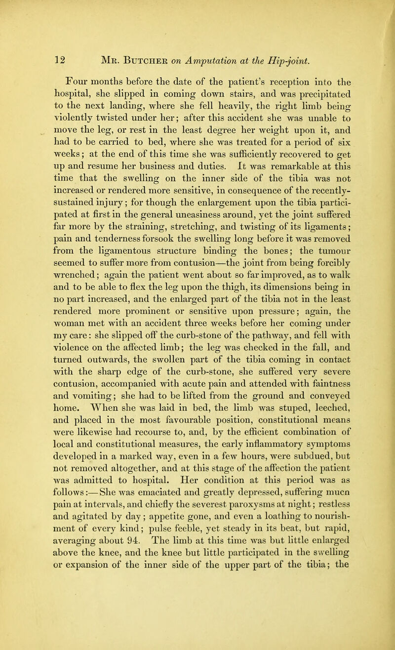Four months before the date of the patient's reception into the hospital, she slipped in coming down stairs, and was precipitated to the next landing, where she fell heavily, the right limb being violently twisted under her; after this accident she was unable to move the leg, or rest in the least degree her weight upon it, and had to be carried to bed, where she was treated for a period of six weeks; at the end of this time she was sufficiently recovered to get up and resume her business and duties. It was remarkable at this time that the swelling on the inner side of the tibia was not increased or rendered more sensitive, in consequence of the recently- sustained injury; for though the enlargement upon the tibia partici- pated at first in the general uneasiness around, yet the joint suffered far more by the straining, stretching, and twisting of its ligaments; pain and tenderness forsook the swelling long before it was removed from the ligamentous structure binding the bones; the tumour seemed to suffer more from contusion—the joint from being forcibly wrenched; again the patient went about so far improved, as to walk and to be able to flex the leg upon the thigh, its dimensions being in no part increased, and the enlarged part of the tibia not in the least rendered more prominent or sensitive upon pressure; again, the woman met with an accident three weeks before her coming under my care: she slipped off the curb-stone of the pathway, and fell with violence on the affected limb; the leg was checked in the fall, and turned outwards, the swollen part of the tibia coming in contact with the sharp edge of the curb-stone, she suffered very severe contusion, accompanied with acute pain and attended with faintness and vomiting; she had to be lifted from the ground and conveyed home. When she was laid in bed, the limb was stuped, leeched, and placed in the most favourable position, constitutional means Avere likewise had recourse to, and, by the efficient combination of local and constitutional measures, the early inflammatory symptoms developed in a marked way, even in a few hours, were subdued, but not removed altogether, and at this stage of the affection the patient was admitted to hospital. Her condition at this period was as follows:—She was emaciated and greatly depressed, suffering mucn pain at intervals, and chiefly the severest paroxysms at night; restless and agitated by day ; appetite gone, and even a loathing to nourish- ment of every kind; pulse feeble, yet steady in its beat, but rapid, averaging about 94. The limb at this time was but little enlarged above the knee, and the knee but little participated in the swelling or expansion of the inner side of the upper part of the tibia; the