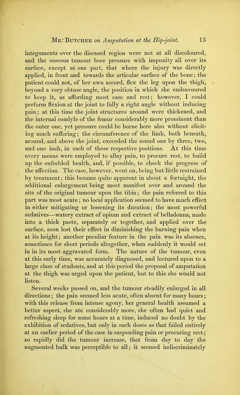 integuments over the diseased region were not at all discoloured, and the osseous tumour bore pressure with impunity all over its surface, except at one part, that where the injury was directly applied, in front and towards the articular surface of the bone; the patient could not, of her own accord, flex the leg upon the thigh, beyond a very obtuse angle, the position in which she endeavoured to keep it, as affording most ease and rest; however, I could perform flexion at the joint to fully a right angle without inducing pain; at this time the joint structures around were thickened, and the internal condyle of the femur considerably more prominent than the outer one, yet pressure could be borne here also without elicit- ing much suffering; the circumference of the limb, both beneath, around, and above the joint, exceeded the sound one by three, two, and one inch, in each of these respective positions. At this time every means were employed to allay pain, to procure rest, to build up the enfeebled health, and, if possible, to check the progress of the affection. The case, however, went on, being but little restrained by treatment; this became quite apparent in about a fortnight, the additional enlargement being most manifest over and around the site of the original tumour upon the tibia; the pain referred to this part was most acute; no local application seemed to have much effect in either mitigating or lessening its duration; the most powerful sedatives—watery extract of opium and extract of belladonna, made into a thick paste, separately or together, and applied over the surface, soon lost their effect in diminishing the burning pain when at its height; another peculiar feature in the pain was its absence, sometimes for short periods altogether, when suddenly it would set in in its most aggravated form. The nature of the tumour, even at this early time, was accurately diagnosed, and lectured upon to a large class of students, and at this period the proposal of amputation at the thigh was urged upon the patient, but to this she would not listen. Several weeks passed on, and the tumour steadily enlarged in all directions; the pain seemed less acute, often absent for many hours; with this release from intense agony, her general health assumed a better aspect, she ate considerably more, she often had quiet and refreshing sleep for some hours at a time, induced no doubt by the exhibition of sedatives, but only in such doses as that failed entirely at an earlier period of the case in suspending pain or procuring rest; so rapidly did the tumour increase, that from day to day the augmented bulk was perceptible to all; it seemed indiscriminately