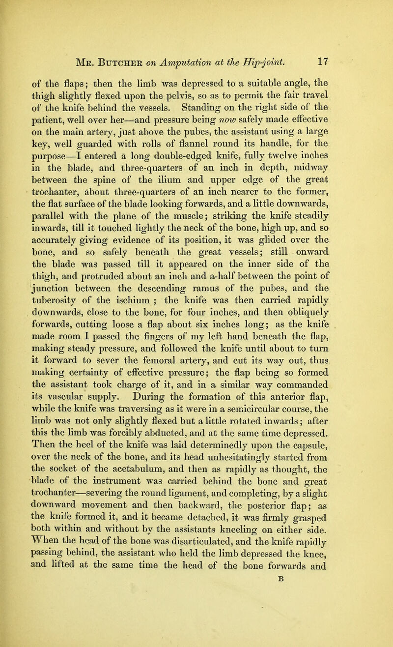 of the flaps; then the limb was depressed to a suitable angle, the thigh slightly flexed upon the pelvis, so as to permit the fair travel of the knife behind the vessels. Standing on the right side of the patient, well over her—and pressure being now safely made effective on the main artery, just above the pubes, the assistant using a large key, well guarded with rolls of flannel round its handle, for the purpose—I entered a long double-edged knife, fully twelve inches in the blade, and three-quarters of an inch in depth, midway between the spine of the ilium and upper edge of the great trochanter, about three-quarters of an inch nearer to the former, the flat surface of the blade looking forwards, and a little downwards, parallel with the plane of the muscle; striking the knife steadily inwards, till it touched lightly the neck of the bone, high up, and so accurately giving evidence of its position, it was glided over the bone, and so safely beneath the great vessels; still onward the blade was passed till it appeared on the inner side of the thigh, and protruded about an inch and a-half between the point of junction between the descending ramus of the pubes, and the tuberosity of the ischium ; the knife was then carried rapidly downwards, close to the bone, for four inches, and then obliquely forwards, cutting loose a flap about six inches long; as the knife made room I passed the fingers of my left hand beneath the flap, making steady pressure, and followed the knife until about to turn it forward to sever the femoral artery, and cut its way out, thus making certainty of effective pressure; the flap being so formed the assistant took charge of it, and in a similar way commanded its vascular supply. During the formation of this anterior flap, while the knife was traversing as it were in a semicircular course, the limb was not only slightly flexed but a little rotated inwards; after this the limb was forcibly abducted, and at the same time depressed. Then the heel of the knife was laid determinedly upon the capsule, over the neck of the bone, and its head unhesitatingly started from the socket of the acetabulum, and then as rapidly as thought, the blade of the instrument was carried behind the bone and great trochanter—severing the round ligament, and completing, by a slight downward movement and then backward, the posterior flap; as the knife formed it, and it became detached, it was firmly grasped both within and without by the assistants kneeling on either side. When the head of the bone was disarticulated, and the knife rapidly passing behind, the assistant who held the limb depressed the knee, and lifted at the same time the head of the bone forwards and B