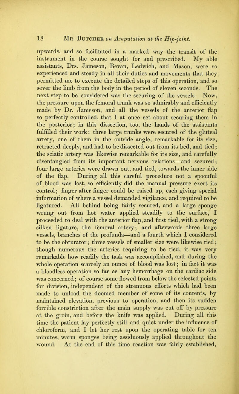 upwards, and so facilitated in a marked way the transit of the instrument in the course sought for and prescribed. My able assistants, Drs. Jameson, Bevan, Ledwich, and Mason, were so experienced and steady in all their duties and movements that they permitted me to execute the detailed steps of this operation, and so sever the limb from the body in the period of eleven seconds. The next step to be considered was the securing of the vessels. Now, the pressure upon the femoral trunk was so admirably and efficiently made by Dr. Jameson, and all the vessels of the anterior flap so perfectly controlled, that I at once set about securing them in the posterior; in this dissection, too, the hands of the assistants fulfilled their work: three large trunks were secured of the gluteal artery, one of them in the outside angle, remarkable for its size, retracted deeply, and had to be dissected out from its bed, and tied; the sciatic artery was likewise remarkable for its size, and carefully disentangled from its important nervous relations—and secured; four large arteries were drawn out, and tied, towards the inner side of the flap. During all this careful procedure not a spoonful of blood was lost, so efficiently did the manual pressure exert its control; finger after finger could be raised up, each giving special information of where a vessel demanded vigilance, and required to be ligatured. All behind being fairly secured, and a large sponge wrung out from hot water applied steadily to the sui'face, I proceeded to deal with the anterior flap, and first tied, with a strong silken ligature, the femoral artery; and afterwards three large vessels, branches of the profunda—and a fourth which I considered to be the obturator; three vessels of smaller size were likewise tied; though numerous the arteries requiring to be tied, it was very remarkable how readily the task was accomplished, and during the whole operation scarcely an ounce of blood was lost; in fact it was a bloodless operation so far as any hemorrhage on the cardiac side was concerned; of course some flowed from below the selected points for division, independent of the strenuous efforts which had been made to unload the doomed member of some of its contents, by maintained elevation, previous to operation, and then its sudden forcible constriction after the main supply was cut off by pressure at the groin, and before the knife was applied. During all this time the patient lay perfectly still and quiet under the influence of chloroform, and I let her rest upon the operating table for ten minutes, warm sponges being assiduously applied throughout the wound. At the end of this time reaction was fairly established,