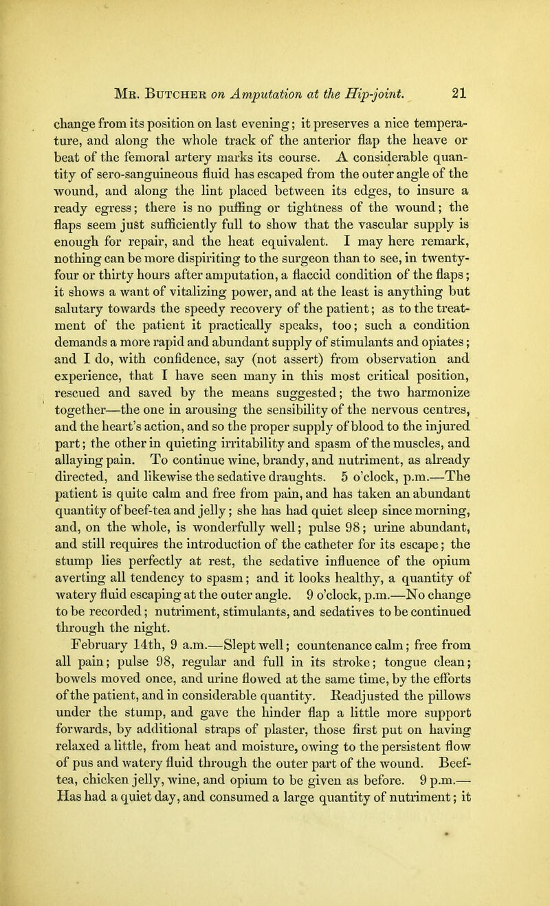 change from its position on last evening; it preserves a nice tempera- ture, and along the whole track of the anterior flap the heave or beat of the femoral artery marks its course. A considerable quan- tity of sero-sanguineous fluid has escaped from the outer angle of the wound, and along the lint placed between its edges, to insure a ready egress; there is no puffing or tightness of the wound; the flaps seem just sufficiently full to show that the vascular supply is enough for repair, and the heat equivalent. I may here remark, nothing can be more dispiriting to the surgeon than to see, in twenty- four or thirty hours after amputation, a flaccid condition of the flaps; it shows a want of vitalizing power, and at the least is anything but salutary towards the speedy recovery of the patient; as to the treat- ment of the patient it practically speaks, too; such a condition demands a more rapid and abundant supply of stimulants and opiates; and I do, with confidence, say (not assert) from observation and experience, that I have seen many in this most critical position, rescued and saved by the means suggested; the two harmonize together—the one in arousing the sensibility of the nervous centres, and the heart's action, and so the proper supply of blood to the injured part; the other in quieting irritability and spasm of the muscles, and allaying pain. To continue wine, brandy, and nutriment, as already directed, and likewise the sedative draughts. 5 o'clock, p.m.—The patient is quite calm and free from pain, and has taken an abundant quantity of beef-tea and jelly; she has had quiet sleep since morning, and, on the whole, is wonderfully well; pulse 98; urine abundant, and still requires the introduction of the catheter for its escape; the stump lies perfectly at rest, the sedative influence of the opium averting all tendency to spasm; and it looks healthy, a quantity of watery fluid escaping at the outer angle. 9 o'clock, p.m.—No change to be recorded; nutriment, stimulants, and sedatives to be continued through the night. February 14th, 9 a.m.—Slept well; countenance calm; free from all pain; pulse 98, regular and full in its stroke; tongue clean; bowels moved once, and urine flowed at the same time, by the efforts of the patient, and in considerable quantity. Readjusted the pillows under the stump, and gave the hinder flap a little more support forwards, by additional straps of plaster, those first put on having relaxed a little, from heat and moisture, owing to the persistent flow of pus and watery fluid through the outer part of the wound. Beef- tea, chicken jelly, wine, and opium to be given as before. 9 p.m.— Has had a quiet day, and consumed a large quantity of nutriment; it