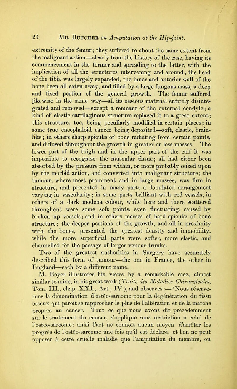 extremity of the femur; they suffered to about the same extent from the malignant action—clearly from the history of the case, having its commencement in the former and spreading to the latter, with the implication of all the structures intervening and around; the head of the tibia was largely expanded, the inner and anterior wall of the bone been all eaten away, and filled by a large fungous mass, a deep and fixed portion of the general growth. The femur suffered likewise in the same way—all its osseous material entirely disinte- grated and removed—except a remnant of the external condyle; a kind of elastic cartilaginous structure replaced it to a great extent; this structure, too, being peculiarly modified in certain places; in some true encephaloid cancer being deposited—soft, elastic, brain- like ; in others sharp spicule of bone radiating from certain points, and diffused throughout the growth in greater or less masses. The lower part of the thigh and in the upper part of the calf it was impossible to recognize the muscular tissue; all had either been absorbed by the pressure from within, or more probably seized upon by the morbid action, and converted into malignant structure; the tumour, where most prominent and in large masses, was firm in structure, and presented in many parts a lobulated arrangement varying in vascularity; in some parts brilliant with red vessels, in others of a dark modena colour, while here and there scattered throughout were some soft points, even fluctuating, caused by broken up vessels; and in others masses of hard spiculae of bone structure; the deeper portions of the growth, and all in proximity with the bones, presented the greatest density and immobility, while the more superficial parts were softer, more elastic, and channelled for the passage of larger venous trunks. Two of the greatest authorities in Surgery have accurately described this form of tumour—the one in France, the other in England—each by a different name. M. Boyer illustrates his views by a remarkable case, almost similar to mine, in his great work ( Traite des Maladies Chirurgicales, Tom. III., chap. XXL, Art., IV.), and observes:—Nous reserve- rons la denomination d'osteVsarcome pour la degeneration du tissu osseux qui paroit se rapprocher le plus de l'alteration et de la marche propres au cancer. Tout ce que nous avons dit precedemment sur le traitement du cancer, s'applique sans restriction a celui de l'osteo-sarcome: anisi l'art ne connoit aucun moyen d'arreter les progres de l'osteo-sarcome une fois qu'il est declare, et Ton ne peut opposer a cette cruelle maladie que l'amputation du membre, ou