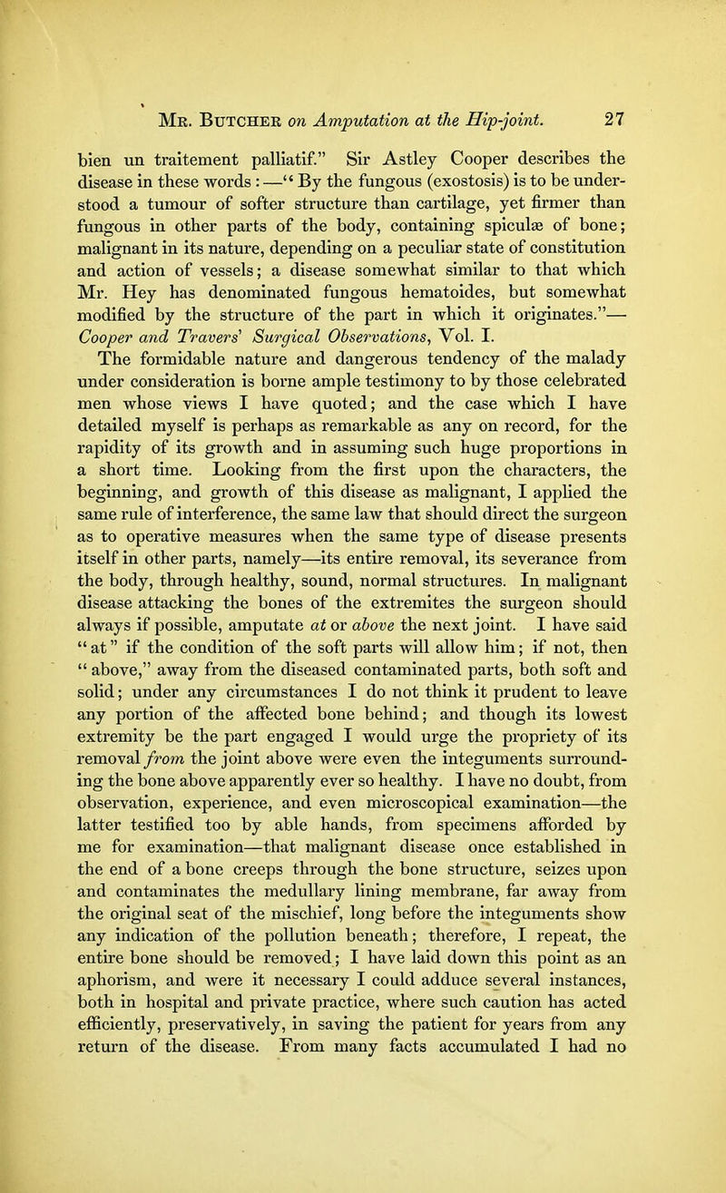 bien un traitement palliatif. Sir Astley Cooper describes the disease in these words : —By the fungous (exostosis) is to be under- stood a tumour of softer structure than cartilage, yet firmer than fungous in other parts of the body, containing spiculas of bone; malignant in its nature, depending on a peculiar state of constitution and action of vessels; a disease somewhat similar to that which Mr. Hey has denominated fungous hematoides, but somewhat modified by the structure of the part in which it originates.— Cooper and Travers1 Surgical Observations, Vol. I. The formidable nature and dangerous tendency of the malady under consideration is borne ample testimony to by those celebrated men whose views I have quoted; and the case which I have detailed myself is perhaps as remarkable as any on record, for the rapidity of its growth and in assuming such huge proportions in a short time. Looking from the first upon the characters, the beginning, and growth of this disease as malignant, I applied the same rule of interference, the same law that should direct the surgeon as to operative measures when the same type of disease presents itself in other parts, namely—its entire removal, its severance from the body, through healthy, sound, normal structures. In malignant disease attacking the bones of the extremites the surgeon should always if possible, amputate at or above the next joint. I have said at if the condition of the soft parts will allow him; if not, then  above, away from the diseased contaminated parts, both soft and solid; under any circumstances I do not think it prudent to leave any portion of the affected bone behind; and though its lowest extremity be the part engaged I would urge the propriety of its removal from the joint above were even the integuments surround- ing the bone above apparently ever so healthy. I have no doubt, from observation, experience, and even microscopical examination—the latter testified too by able hands, from specimens afforded by me for examination—that malignant disease once established in the end of a bone creeps through the bone structure, seizes upon and contaminates the medullary lining membrane, far away from the original seat of the mischief, long before the integuments show any indication of the pollution beneath; therefore, I repeat, the entire bone should be removed; I have laid down this point as an aphorism, and were it necessary I could adduce several instances, both in hospital and private practice, where such caution has acted efficiently, preservatively, in saving the patient for years from any return of the disease. From many facts accumulated I had no