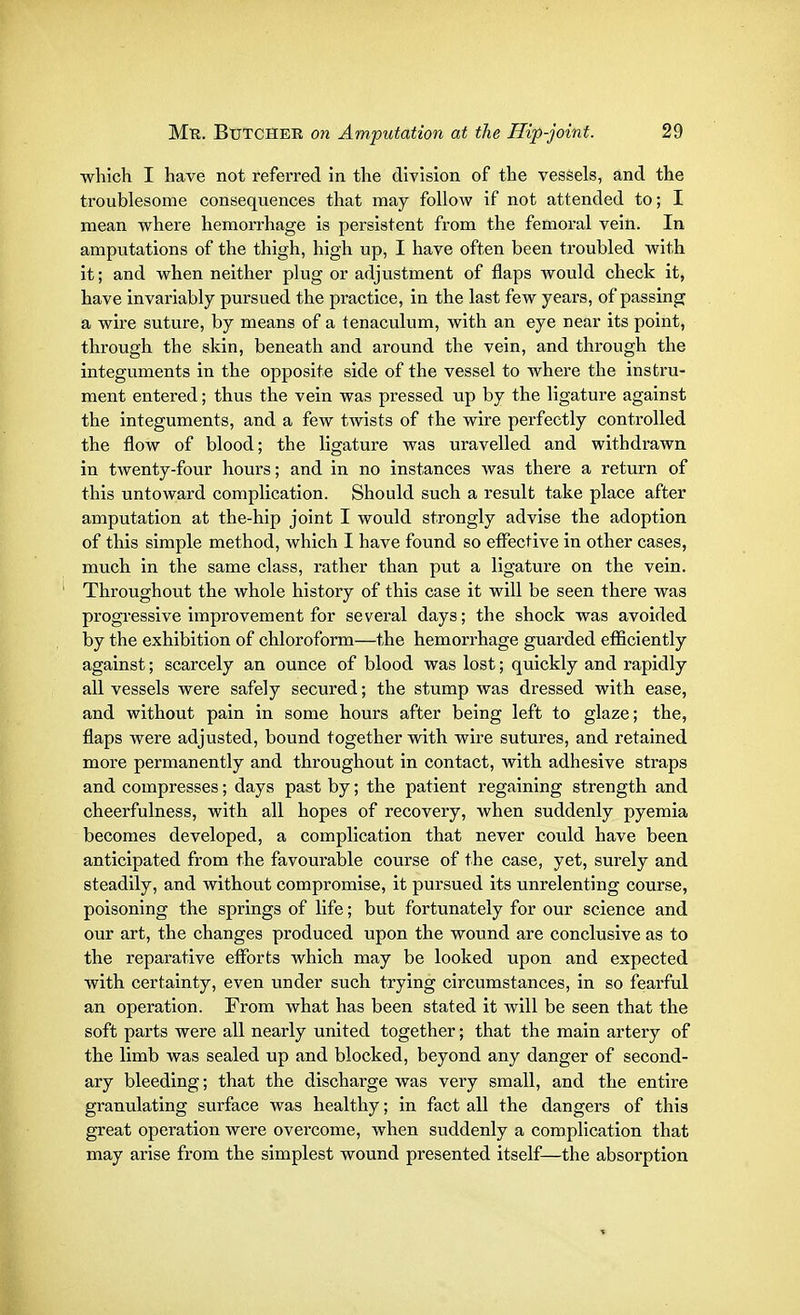 which I have not referred in the division of the vessels, and the troublesome consequences that may follow if not attended to; I mean where hemorrhage is persistent from the femoral vein. In amputations of the thigh, high up, I have often been troubled with it; and when neither plug or adjustment of flaps would check it, have invariably pursued the practice, in the last few years, of passing a wire suture, by means of a tenaculum, with an eye near its point, through the skin, beneath and around the vein, and through the integuments in the opposite side of the vessel to where the instru- ment entered; thus the vein was pressed up by the ligature against the integuments, and a few twists of the wire perfectly controlled the flow of blood; the ligature was uravelled and withdrawn in twenty-four hours; and in no instances was there a return of this untoward complication. Should such a result take place after amputation at the-hip joint I would strongly advise the adoption of this simple method, which I have found so effective in other cases, much in the same class, rather than put a ligature on the vein. Throughout the whole history of this case it will be seen there was progressive improvement for several days; the shock was avoided by the exhibition of chloroform—the hemorrhage guarded efficiently against; scarcely an ounce of blood was lost; quickly and rapidly all vessels were safely secured; the stump was dressed with ease, and without pain in some hours after being left to glaze; the, flaps were adjusted, bound together with wire sutures, and retained more permanently and throughout in contact, with adhesive straps and compresses; days past by; the patient regaining strength and cheerfulness, with all hopes of recovery, when suddenly pyemia becomes developed, a complication that never could have been anticipated from the favourable course of the case, yet, surely and steadily, and without compromise, it pursued its unrelenting course, poisoning the springs of life; but fortunately for our science and our art, the changes produced upon the wound are conclusive as to the reparative efforts which may be looked upon and expected with certainty, even under such trying circumstances, in so fearful an operation. From what has been stated it will be seen that the soft parts were all nearly united together; that the main artery of the limb was sealed up and blocked, beyond any danger of second- ary bleeding; that the discharge was very small, and the entire granulating surface was healthy; in fact all the dangers of this great operation were overcome, when suddenly a complication that may arise from the simplest wound presented itself—the absorption