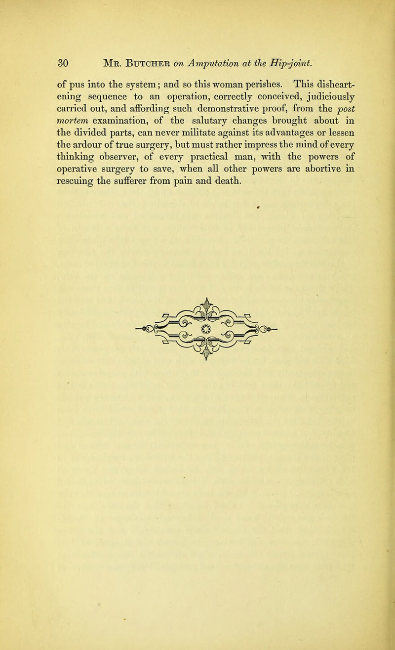 of pus into the system; and so this woman perishes. This disheart- ening sequence to an operation, correctly conceived, judiciously carried out, and affording such demonstrative proof, from the post mortem examination, of the salutary changes brought about in the divided parts, can never militate against its advantages or lessen the ardour of true surgery, but must rather impress the mind of every thinking observer, of every practical man, with the powers of operative surgery to save, when all other powers are abortive in rescuing the sufferer from pain and death.