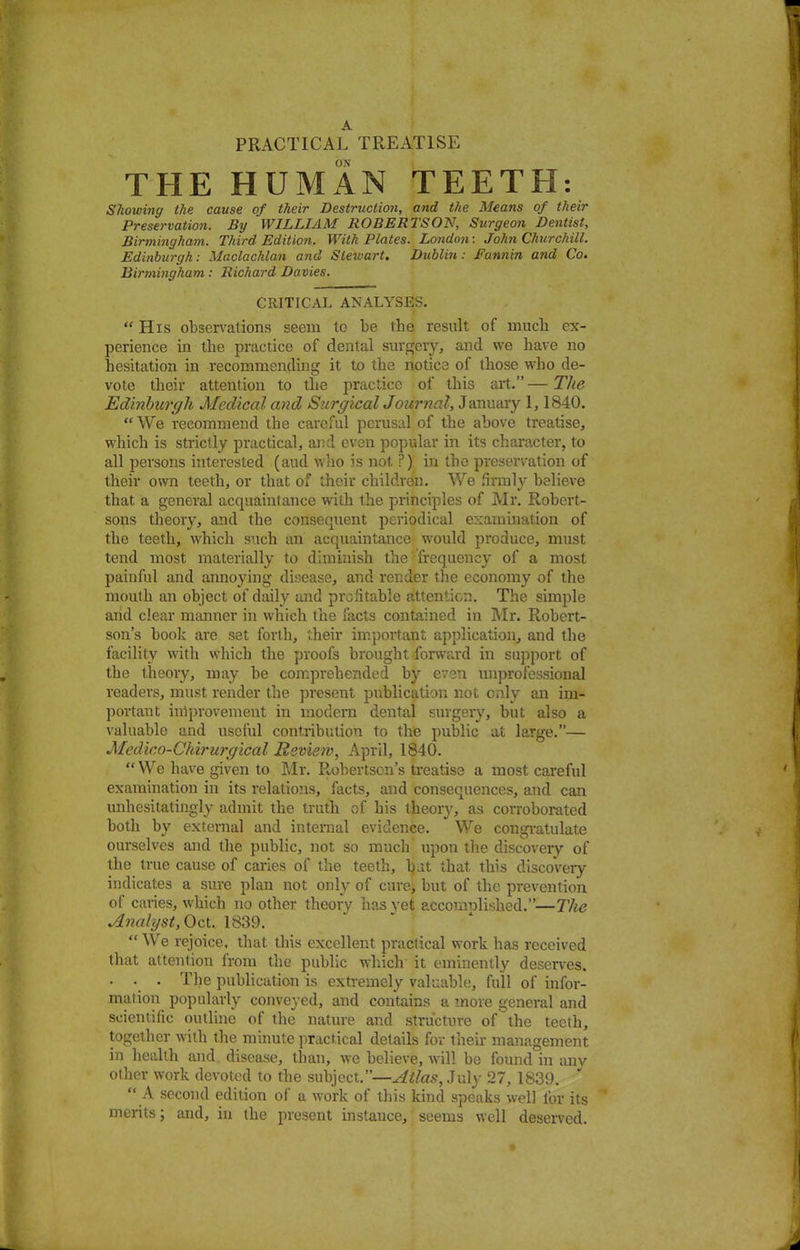 PRACTICAL TREATISE ON THE H U M AN TEETH: Showing the cause of their Destruction, and the Means of their Preservation. By WILLIAM ROBERTSON, Surgeon Dentist, Birmingham. Third Edition. With Plates. London: John Churchill. Edinburgh: Maclachlan and Stewart, Dublin: Fannin and Co. Birmingham: Richard Davies. CRITICAL ANALYSES. His observations seem to be tbe result of much ex- perience in tbe practice of dental surgery, and we have no hesitation in recommending it to the notice of those who de- vote their attention to the practice of this art. — The Edinburgh Medical and SurgicalJournal, January 1,1840.  We recommend the careful perusal of tbe above treatise, which is strictly practical, and even popular in its character, to all persons interested (aud who is not ?) hi the preservation of their own teeth, or that of their children. We firmly believe that a general acquaintance with the principles of Mr. Robert- sons theory, and the consequent periodical examination of the teeth, which such an acquaintance would produce, must tend most materially to diminish the frequency of a most painful and annoying disease, and render the economy of the mouth an object of daily and profitable attention. The simple and clear manner in which the facts contained in Mr. Robert- son's book are set forth, their important application, and the facility with which the proofs brought forward in support of the theory, may be comprehended by even unprofessional readers, must render the present publication not only an im- portant improvement in modem dental surgery, but also a valuable and useful contribution to the public at large.— Medico-Chirurgical Review, April, 1840.  We have given to Mr. Robertson's treatise a most careful examination in its relations, facts, and consequences, and can unhesitatingly admit the truth of his theory, as corroborated both by external and internal evidence. We congratulate ourselves and the public, not so much upon the discovery of the true cause of caries of the teeth, b/jt that this discovery indicates a sure plan not only of cure, but of the prevention of caries, which no other theory has vet accomplished.—The Analyst, Oct. 1839.  We rejoice, that this excellent practical work has received that attention from the public which it eminently deserves. . . . The publication is extremely valuable, full of infor- mation popularly conveyed, and contains a more general and scientific outline of the nature and structure of the teeth, together with the minute practical details for their management in health and disease, than, we believe, will be found in any other work devoted to the subject.—Atlas, July 27, 1839.  A second edition of a work of this kind speaks well for its merits; and, in the present instance, seems well deserved.