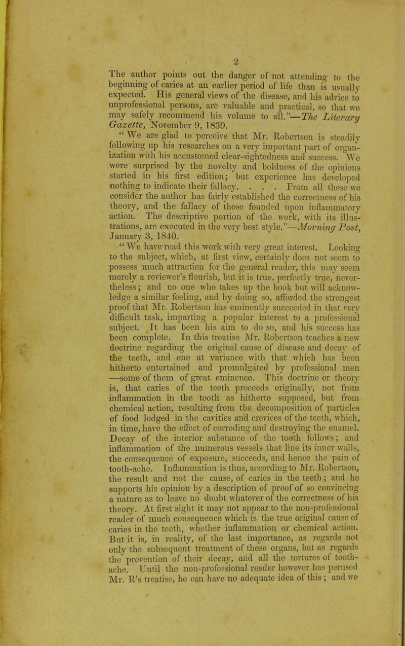 The author points out the danger of not attending to the beginning of caries at an earlier period of life than is usually expected. His general views of the disease, and his advice to unprofessional persons, are valuable and practical, so that we may safely recommend his volume to all.—The Literary Gazette, November 9, 1839.  We are glad to perceive that Mr. Robertson is steadily following up his researches on a very important part of organ- ization with his accustomed clear-sightedness and success. We were surprised by the novelty and boldness of the opinions started in his first edition; but experience has developed nothing to indicate their fallacy. . . . From all these we consider the author has fairly established the correctness of his theory, and the fallacy of those founded upon inflammatory action. The descriptive portion of the work, with its illus- trations, are executed in the very best style.—Morning Post, January 3, 1840.  We have read this work with very great interest. Looking to the subject, which, at first view, certainly does not seem to possess much attraction for the general reader, this may seem merely a reviewer's flourish, but it is true., perfectly true, never- theless ; and no one who takes up the book but will acknow- ledge a similar feeling, and by doing so, afforded the strongest proof that Mr. Robertson has eminently succeeded in that very difficult task, imparting a popular interest to a professional subject. It has been his aim to do so, and his success has been complete. In this treatise Mr. Robertson teaches a new doctrine regarding the original cause of disease and decay of the teeth, and one at variance with that which has been hitherto entertained and promulgated by professional men —some of them of great eminence. This doctrine or theory is, that caries of the teeth proceeds originally, not from inflammation in the tooth as hitherto supposed, but from chemical action, resulting from tbe decomposition of particles of food lodged in the cavities and crevices of the teeth, which, in time, have the effect of corroding and destroying the enamel. Decay of the interior substance of the tooth follows; and inflammation of the numerous vessels that line its inner walls, the consequence of exposure, succeeds, and hence the pain of tooth-ache. Inflammation is thus, according to Mr. Robertson, the result and not the cause, of caries in the teeth; and he supports his opinion by a description of proof of so convincing a nature as to leave no doubt whatever of the correctness of his theory. At first sight it may not appear to the non-professional reader of much consequence which is the true original cause of caries in the teeth, whether inflammation or chemical action. But it is, in reality, of the last importance, as regards not only the subsequent treatment of these organs, but as regards the prevention of their decay, and all the tortures of tooth- ache. Until the non-professional reader however has perused Mr. R's treatise, he can have no adequate idea of this ; and we