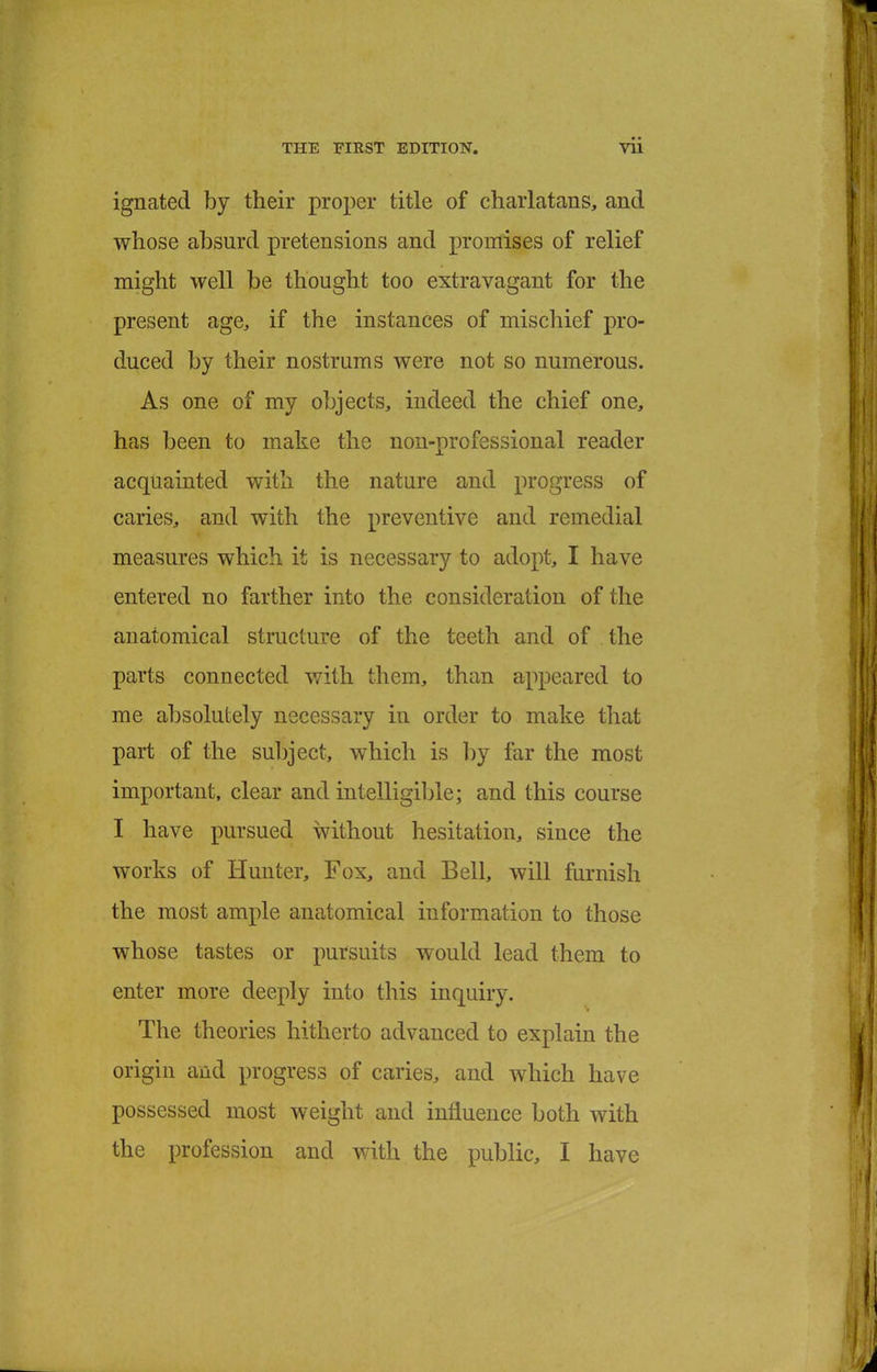 ignated by their proper title of charlatans, and whose absurd pretensions and promises of relief might well be thought too extravagant for the present age, if the instances of mischief pro- duced by their nostrums were not so numerous. As one of my objects, indeed the chief one, has been to make the non-professional reader acquainted with the nature and progress of caries, and with the preventive and remedial measures which it is necessary to adopt, I have entered no farther into the consideration of the anatomical structure of the teeth and of the parts connected with them, than appeared to me absolutely necessary in order to make that part of the subject, which is by far the most important, clear and intelligible; and this course I have pursued without hesitation, since the works of Hunter, Fox, and Bell, will furnish the most ample anatomical information to those whose tastes or pursuits would lead them to enter more deeply into this inquiry. The theories hitherto advanced to explain the origin and progress of caries, and which have possessed most weight and influence both with