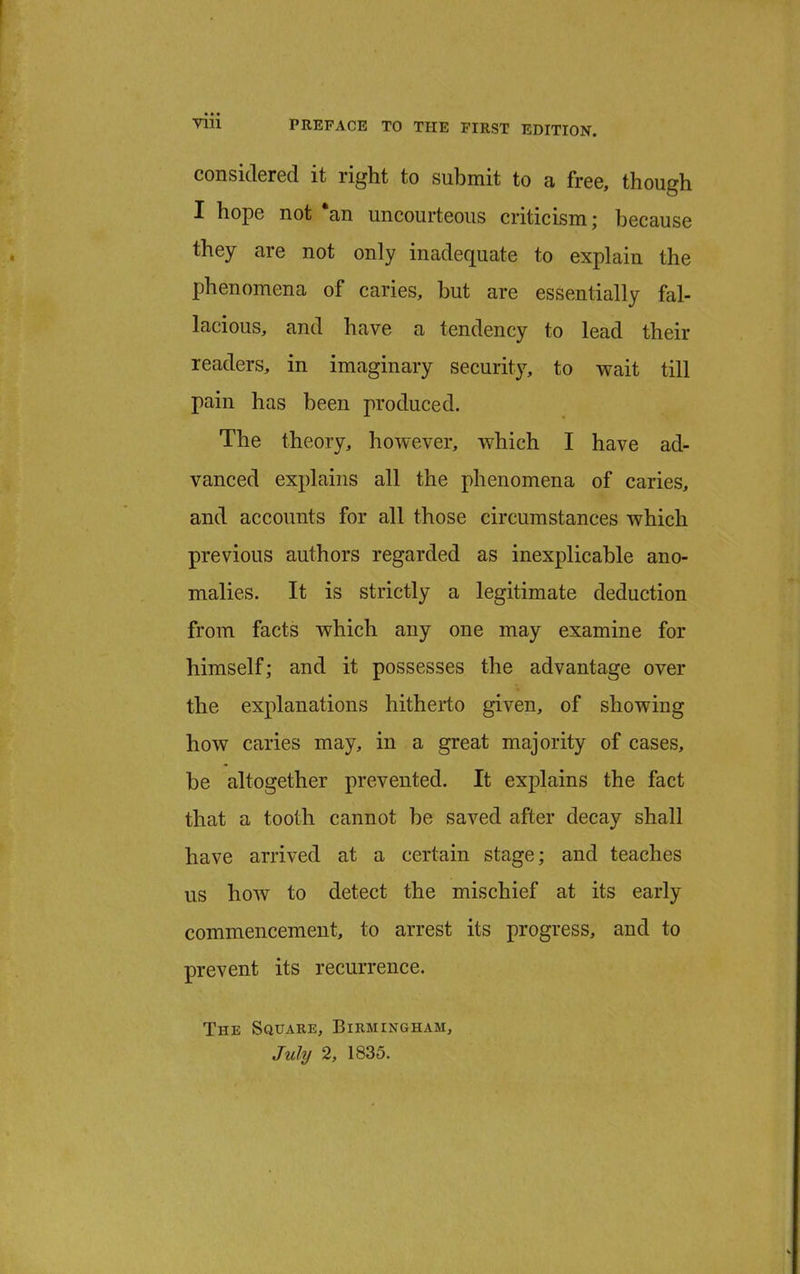 considered it right to submit to a free, though I hope not *an uncourteous criticism; because they are not only inadequate to explain the phenomena of caries, but are essentially fal- lacious, and have a tendency to lead their readers, in imaginary security, to wait till pain has been produced. The theory, however, which I have ad- vanced explains all the phenomena of caries, and accounts for all those circumstances which previous authors regarded as inexplicable ano- malies. It is strictly a legitimate deduction from facts which any one may examine for himself; and it possesses the advantage over the explanations hitherto given, of showing how caries may, in a great majority of cases, be altogether prevented. It explains the fact that a tooth cannot be saved after decay shall have arrived at a certain stage; and teaches us how to detect the mischief at its early commencement, to arrest its progress, and to prevent its recurrence. The Square, Birmingham,