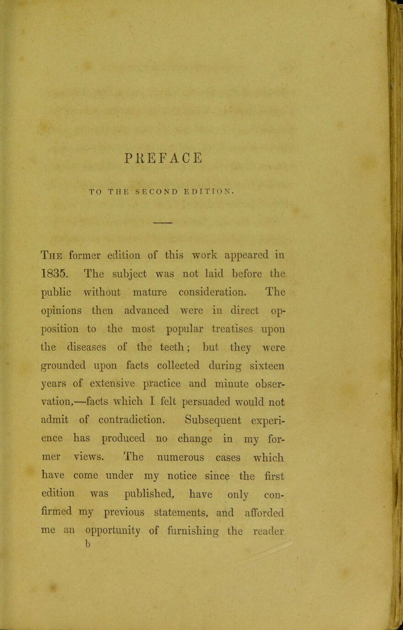 TO THE SECOND EDITION. The former edition of this work appeared in 1835. The subject was not laid before the public without mature consideration. The opinions then advanced were in direct op- position to the most popular treatises upon the diseases of the teeth; but they were grounded upon facts collected during sixteen years of extensive practice and minute obser- vation,—facts which I felt persuaded would not admit of contradiction. Subsequent experi- ence has produced no change in my for- mer views. The numerous cases which have come under my notice since the first edition was published, have only con- firmed my previous statements, and afforded me an opportunity of furnishing the reader b