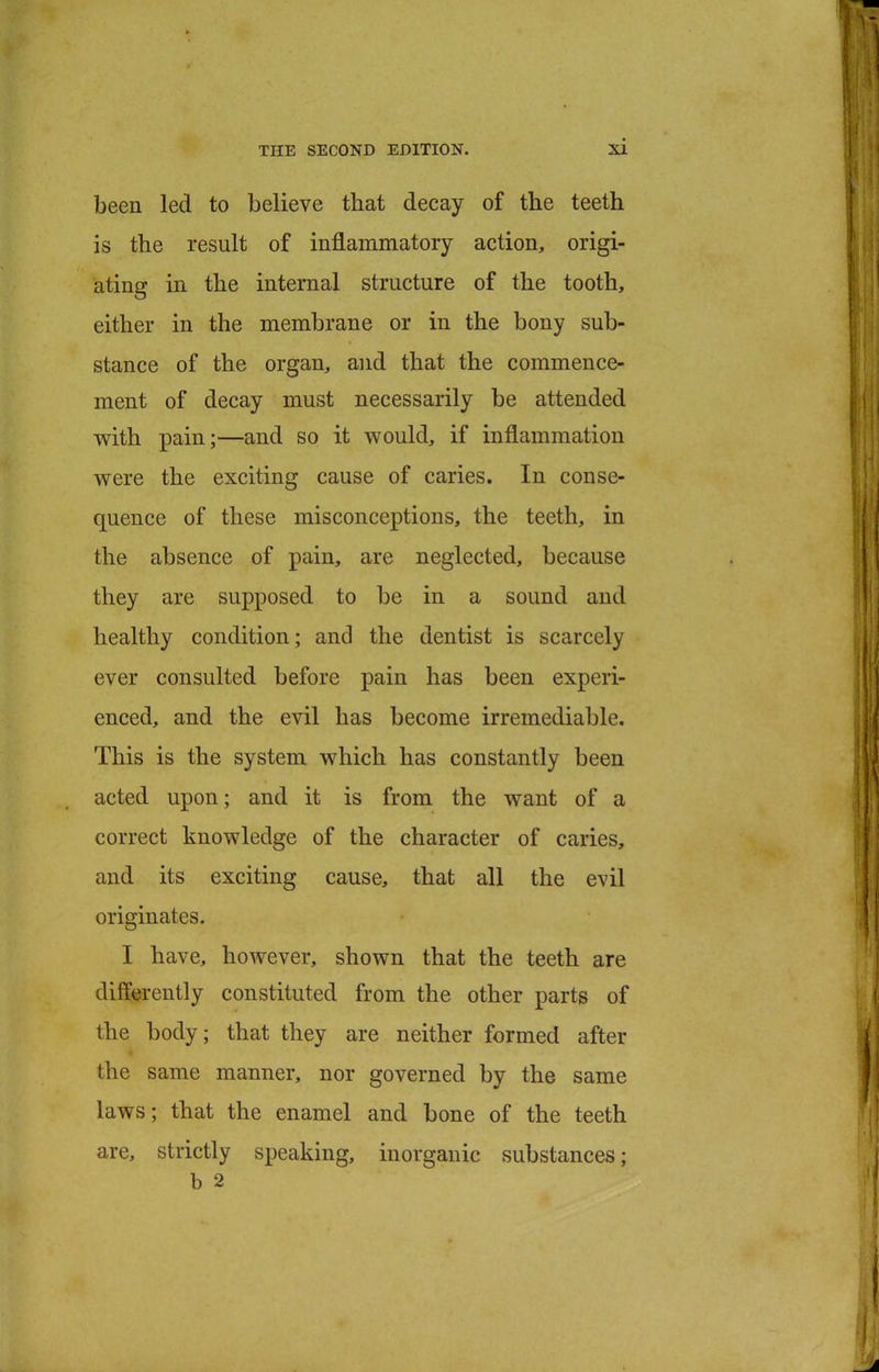 been led to believe that decay of the teeth is the result of inflammatory action, origi- ating in the internal structure of the tooth, either in the membrane or in the bony sub- stance of the organ, and that the commence- ment of decay must necessarily be attended with pain;—and so it would, if inflammation were the exciting cause of caries. In conse- quence of these misconceptions, the teeth, in the absence of pain, are neglected, because they are supposed to be in a sound and healthy condition; and the dentist is scarcely ever consulted before pain has been experi- enced, and the evil has become irremediable. This is the system which has constantly been acted upon; and it is from the want of a correct knowledge of the character of caries, and its exciting cause, that all the evil originates. I have, however, shown that the teeth are differently constituted from the other parts of the body; that they are neither formed after the same manner, nor governed by the same laws; that the enamel and bone of the teeth are, strictly speaking, inorganic substances; b 2
