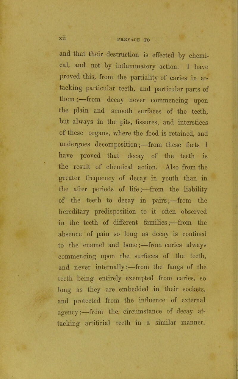 and that their destruction is effected by chemi- cal, and not by inflammatory action. I have proved this, from the partiality of caries in at- tacking particular teeth, and particular parts of them;—from decay never commencing upon the plain and smooth surfaces of the teeth, but always in the pits, fissures, and interstices of these organs, where the food is retained, and undergoes decomposition;—from these facts I have proved that decay of the teeth is the result of chemical action. Also from the greater frequency of decay in youth than in the after periods of life;—from the liability of the teeth to decay in pairs;—from the hereditary predisposition to it often observed in the teeth of different families;—from the absence of pain so long as decay is confined to the enamel and bone;—from caries always commencing upon the surfaces of the teeth, and never internally;—from the fangs of the teeth being entirely exempted from caries, so long as they are embedded in their sockets, and protected from the influence of external agency;—from the. circumstance of decay at- tacking artificial teeth in a similar manner,