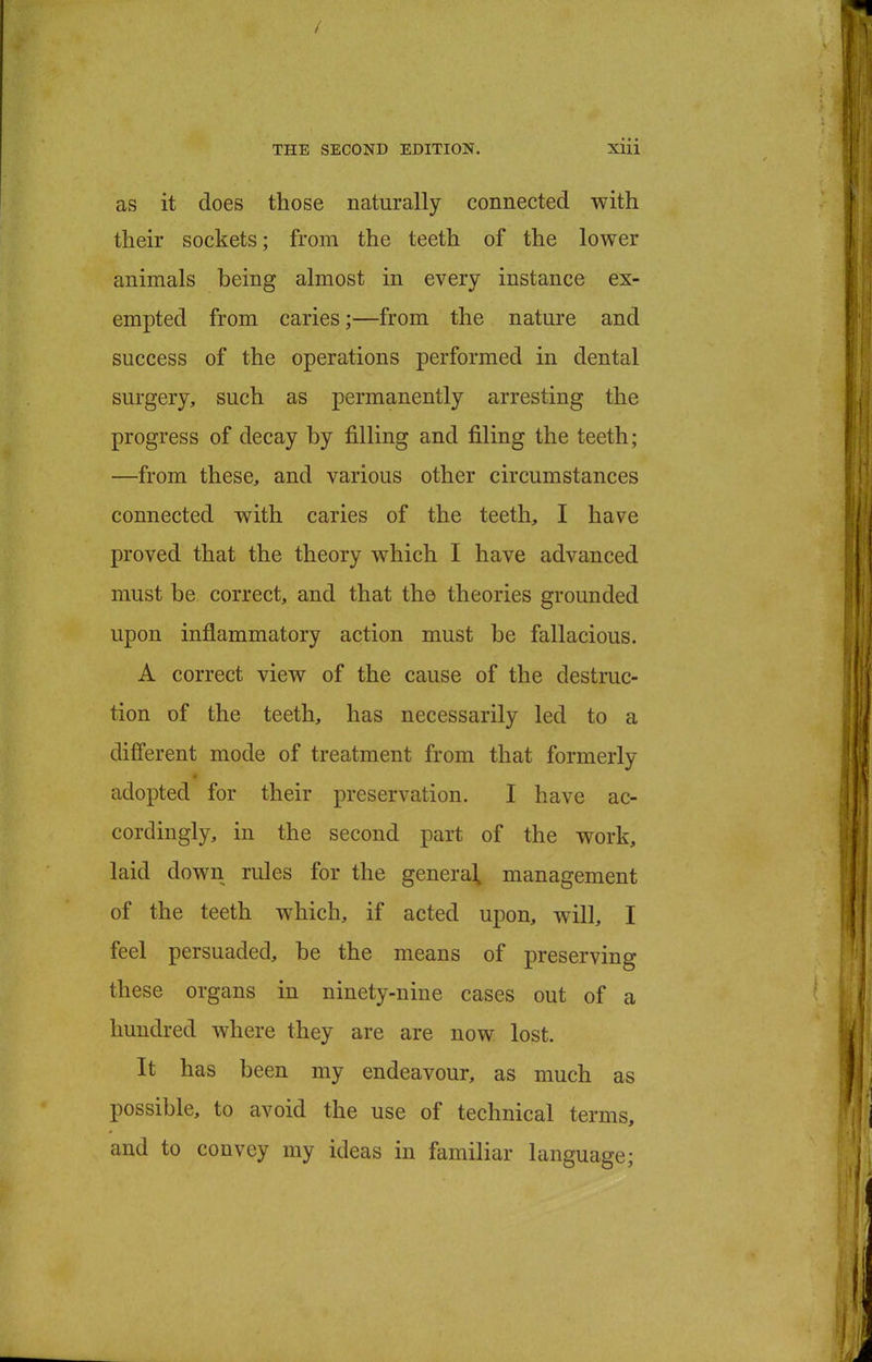 as it does those naturally connected with their sockets; from the teeth of the lower animals being almost in every instance ex- empted from caries;—from the nature and success of the operations performed in dental surgery, such as permanently arresting the progress of decay by filling and filing the teeth; —from these, and various other circumstances connected with caries of the teeth, I have proved that the theory which I have advanced must be correct, and that the theories grounded upon inflammatory action must be fallacious. A correct view of the cause of the destruc- tion of the teeth, has necessarily led to a different mode of treatment from that formerly adopted for their preservation. I have ac- cordingly, in the second part of the work, laid down rules for the general, management of the teeth which, if acted upon, will, I feel persuaded, be the means of preserving these organs in ninety-nine cases out of a hundred where they are are now lost. It has been my endeavour, as much as possible, to avoid the use of technical terms, and to convey my ideas in familiar language;