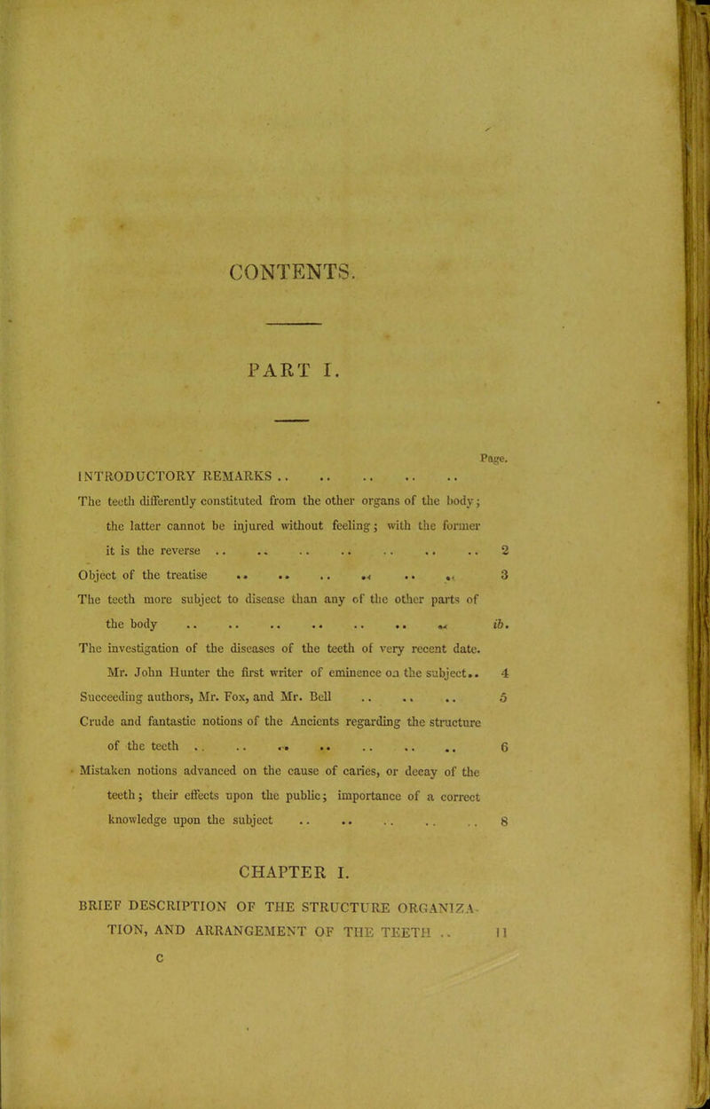 CONTENTS. PART I. Page. INTRODUCTORY REMARKS The teeth differently constituted from the other organs of the body; the latter cannot be injured without feeling; with the former it is the reverse .. .. .. .. .. .. .. 2 Object of the treatise .. .. .. .< .. .. 3 The teeth more subject to disease than any cf the other parts of the body .. .. .. .. .. .. M ib. The investigation of the diseases of the teeth of very recent date. Mr. John Hunter the first writer of eminence oa the subject.. 4 Succeeding authors, Mr. Fox, and Mr. Bell .. .. .. 5 Crude and fantastic notions of the Ancients regarding the structure of the teeth .. .. .. .. .. 6 • Mistaken notions advanced on the cause of caries, or decay of the teeth; their effects upon the public; importance of a correct knowledge upon the subject .. .. .. . . .. 8 CHAPTER I. BRIEF DESCRIPTION OF THE STRUCTURE ORGANIZA-