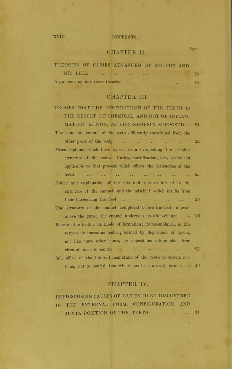 CHAPTER II. THEORIES OF CARIES ADVANCED BY MR. FOX AND MR. BELL .'.13 Arguments against these theories .. .. .. .. 16 CHAPTER III. PROOFS THAT THE DESTRUCTION OF THE TEETH IS THE RESULT OF CHEMICAL, AND NOT OF INFLAM- MATORY ACTION, AS ERRONEOUSLY SUPPOSED .. 21 The bone and enamel of the teeth differently constituted from the other parts of the body .. .. .. .. .. 22 Misconceptions which have arisen from overlooking the peculiar structure of the teeth. Caries, mortification, etc., terms not applicable to that process which effects the destruction of the teeth .. .. .. .. .. .. .. ib. Notice and explanation of the pits and fissures formed in the structure of the enamel, and the mischief which results from their harbouring the food .. .. .. .. .. 23 The structure of the enamel completed before the tooth appears above the gum; the enamel undergoes no after-change .. 26 Bone of the teeth; its mode of formation; its resemblance, in this respect, to inorganic bodies; formed by depositions of layers, not like unto other bones, by depositions taking place from circumference to centre .. • • • • .. .. 27 Sole office of the internal membrane of the tooth to secrete new bone, not to nourish that which has been already formed .. 29 CHAPTER IV. PREDISPOSING CAUSES OF CARIES TO BE DISCOVERED IN THE EXTERNAL FORM, CONFIGURATION, AND JUXTA POSITION OF THE TEETH 31