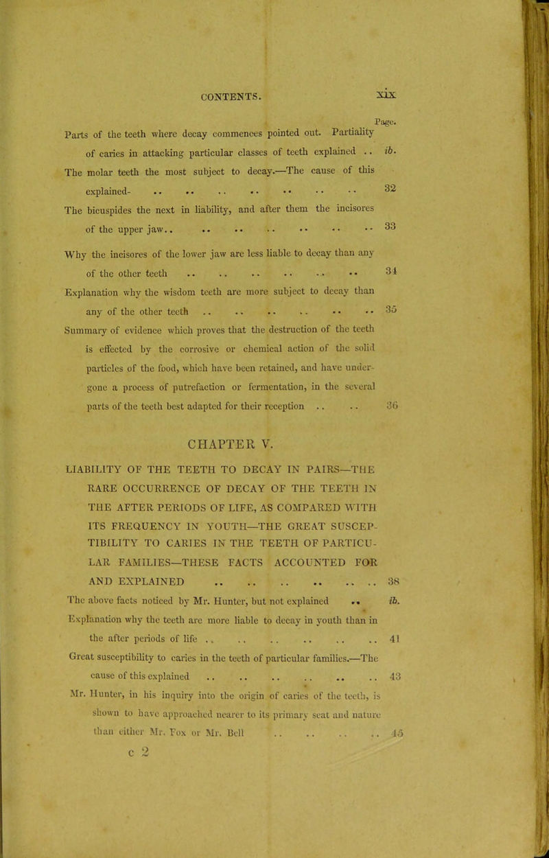 Page. Parts of the teeth where decay commences pointed out. Partiality of caries in attacking particular classes of teeth explained .. ib. The molar teeth the most subject to decay.—The cause of this explained- .. .. .. • • • • • • • • ^2 The bicuspides the next in liability, and after them the incisores of the upper jaw.. .. .. .. •• •• ..33 Why the incisores of the lower jaw are less liable to decay than any of the other teeth .. .. .. ... •• 34 Explanation why the wisdom teeth are more subject to decay than any of the other teeth .. .. .. .. • • .. 3a Summary of evidence which proves that the destruction of the teeth is effected by the corrosive or chemical action of the solid particles of the food, which have been retained, and have under- gone a process of putrefaction or fermentation, in the several parts of the teeth best adapted for their reception .. .. 36 CHAPTER V. LIABILITY OF THE TEETH TO DECAY IN PAIRS—THE RARE OCCURRENCE OF DECAY OF THE TEETH IN THE AFTER PERIODS OF LIFE, AS COMPARED WITH ITS FREQUENCY IN YOUTH—THE GREAT SUSCEP- TIBILITY TO CARIES IN THE TEETH OF PARTICU- LAR FAMILIES—THESE FACTS ACCOUNTED FOR AND EXPLAINED 38 The above facts noticed by Mr. Hunter, but not explained «« ib. Explanation why the teeth are more liable to decay in youth than in the after periods of life .. .. . . .. .. .. 41 Great susceptibility to caries in the teeth of particular families.—The cause of this explained .. 43 Mr. Hunter, in his inquiry into the origin of caries of the teeth, is shown to have approached nearer to its primary seat and nature than either Mr. Fox or Mr. Bell 15 c 2