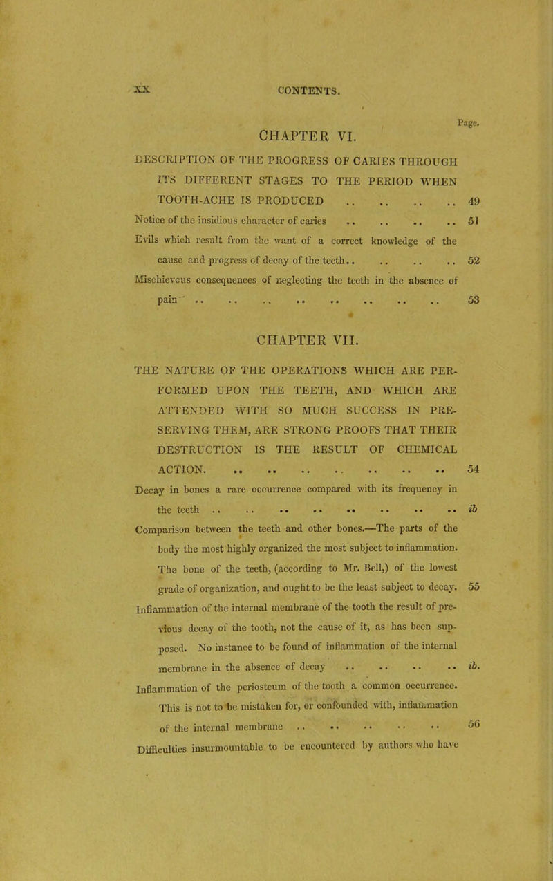 Page. CHAPTER VI. DESCRIPTION OF THE PROGRESS OF CARIES THROUGH ITS DIFFERENT STAGES TO THE PERIOD WHEN TOOTH-ACHE IS PRODUCED 49 Notice of the insidious character of caries .. .. .. .. 51 Evils which result from the want of a correct knowledge of the cause and progress of decay of the teeth.. .. .. .. 52 Mischievous consequences of neglecting the teeth in the absence of pain .. .. .. .. .. .. .. 53 CHAPTER VII. THE NATURE OF THE OPERATIONS WHICH ARE PER- FORMED UPON THE TEETH, AND WHICH ARE ATTENDED WITH SO MUCH SUCCESS IN PRE- SERVING THEM, ARE STRONG PROOFS THAT THEIR DESTRUCTION IS THE RESULT OF CHEMICAL ACTION 54 Decay in bones a rare occurrence compared with its frequency in the teeth ib Comparison between the teeth and other bones.—The parts of the body the most highly organized the most subject to inflammation. The bone of the teeth, (according to Mr. Bell,) of the lowest grade of organization, and ought to be the least subject to decay. 55 Inflammation of the internal membrane of the tooth the result of pre- vious decay of the tooth, not the cause of it, as has been sup- posed. No instance to be found of inflammation of the internal membrane in the absence of decay .. ib. Inflammation of the periosteum of the tooth a common occurrence. This is not to be mistaken for, or confounded with, inflammation of the internal membrane 56 Difficulties insurmountable to be encountered by authors who have