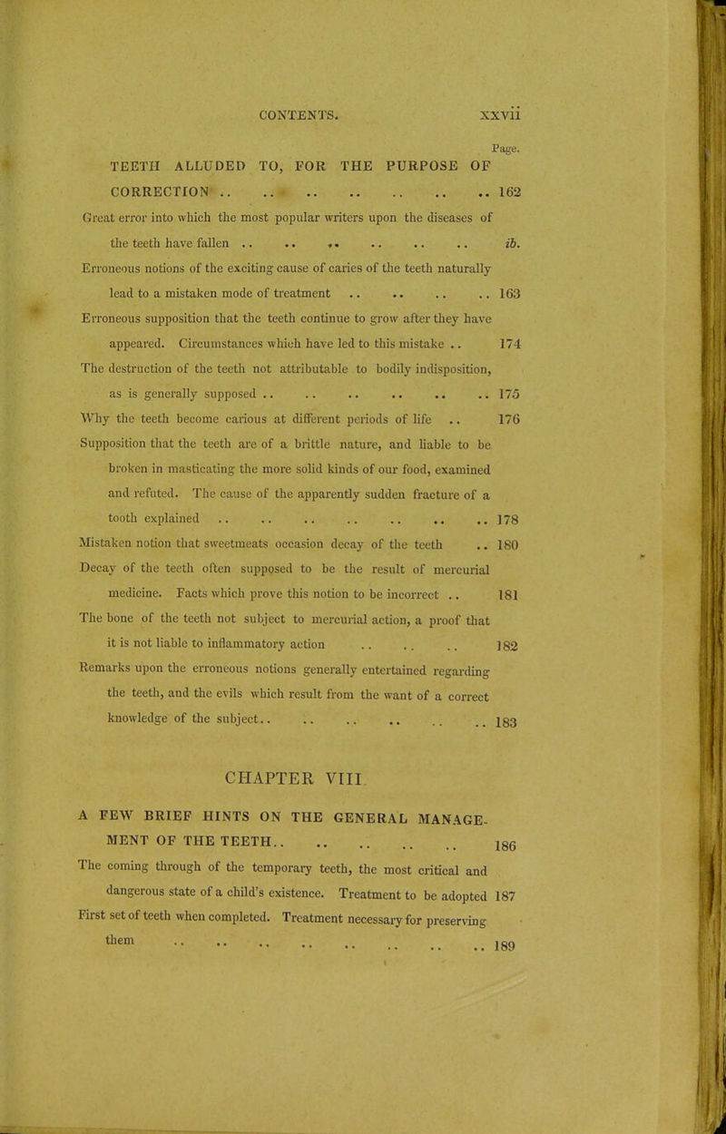 Page. TEETH ALLUDED TO, FOR THE PURPOSE OF CORRECTION 162 Great error into which the most popular writers upon the diseases of the teeth have fallen .. ». .. .. .. ib. Erroneous notions of the exciting cause of caries of the teeth naturally lead to a mistaken mode of treatment .. .. .. .. 163 Erroneous supposition that the teeth continue to grow after they have appeared. Circumstances which have led to this mistake .. 174 The destruction of the teeth not attributable to bodily indisposition, as is generally supposed .. .. .. .. ..175 Why the teeth become carious at different periods of life .. 176 Supposition that the teeth are of a brittle nature, and liable to be broken in masticating the more solid kinds of our food, examined and refuted. The cause of the apparently sudden fracture of a tooth explained .. .. .. .. .. .. ..178 Mistaken notion that sweetmeats occasion decay of the teeth .. 180 Decay of the teeth often supposed to be the result of mercurial medicine. Facts which prove this notion to be incorrect .. 181 The bone of the teeth not subject to mercurial action, a proof that it is not liable to inflammatory action .. .. .. ]82 Remarks upon the erroneous notions generally entertained regarding the teeth, and the evils which result from the want of a correct knowledge of the subject.. .. .. .. .. 133 CHAPTER VIII A FEW BRIEF HINTS ON THE GENERAL MANAGE- MENT OF THE TEETH 186 The coming through of the temporary teeth, the most critical and dangerous state of a child's existence. Treatment to be adopted 187 First set of teeth when completed. Treatment necessaiy for preserving them 189