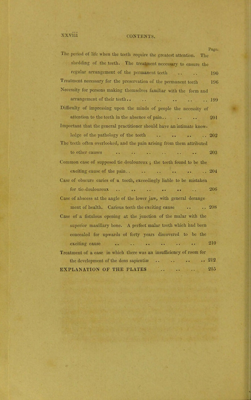 CONTENTS. Page. The period of life when the teeth require the greatest attention. The shedding of the teeth. The treatment necessary to ensure the regular arrangement of the permanent teeth .. .. 190 Treatment necessary for the preservation of the permanent teeth 196 Necessity for persons making themselves familiar with the form and arrangement of their teeth.. .. .. .. .. .. ] 99 Difficulty of impressing upon the minds of people the necessity of attention to the teeth in the absence of pain.. .. .. 201 Important that the general practitioner should have an intimate know- ledge of the pathology of the teeth .. .. .. .. 202 The teeth often overlooked, and the pain arising from them attributed to other causes .. .. .. .. .. .. 203 Common case of supposed tic douloureux ; the teeth found to be the exciting cause of the pain.. .. .. .. .. .. 204 Case of obscure caries of a tooth, exceedingly liable to be mistaken for tic-douloureux .. .. .. .. .. 206 Case of abscess at the angle of the lower jaw, with general derange- ment of health. Carious teeth the exciting cause .. .. 208 Case of a fistulous opening at the junction of the malar with the superior maxillary bone. A perfect malar tooth which had been concealed for upwards of forty years discovered to be the exciting cause .. .. . • .. •• 210 Treatment of a case in which there was an insufficiency of room for the development of the dens sapientiaa .. .. .. ..212 EXPLANATION OF THE PLATES 215