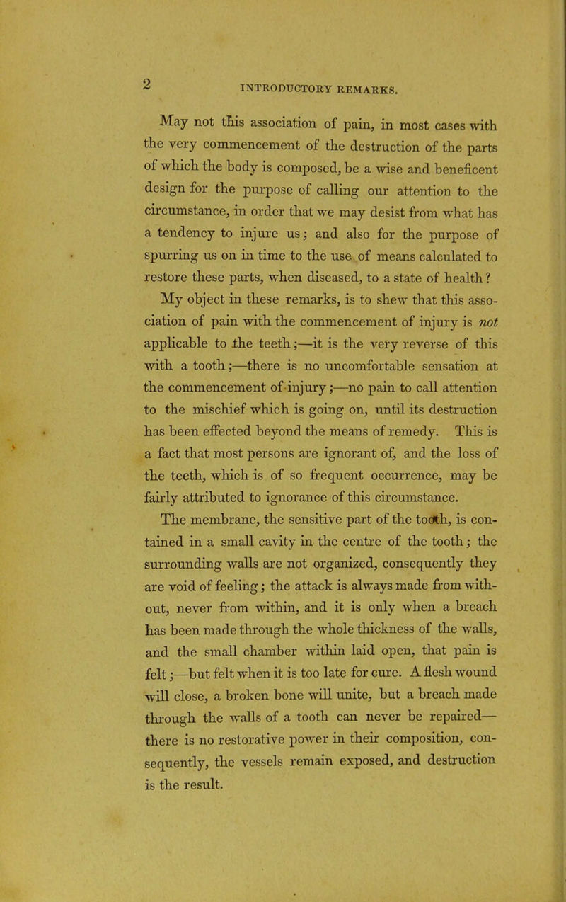 INTRODUCTORY REMARKS. May not this association of pain, in most cases with the very commencement of the destruction of the parts of which the body is composed, be a wise and beneficent design for the purpose of calling our attention to the circumstance, in order that we may desist from what has a tendency to injure us; and also for the purpose of spurring us on in time to the use of means calculated to restore these parts, when diseased, to a state of health ? My object in these remarks, is to shew that this asso- ciation of pain with the commencement of injury is not applicable to the teeth;—it is the very reverse of this with a tooth;—there is no uncomfortable sensation at the commencement of injury;—no pain to call attention to the mischief which is going on, until its destruction has been effected beyond the means of remedy. This is a fact that most persons are ignorant of, and the loss of the teeth, which is of so frequent occurrence, may be fairly attributed to ignorance of this circumstance. The membrane, the sensitive part of the tooth, is con- tained in a small cavity in the centre of the tooth; the surrounding walls are not organized, consequently they are void of feeling; the attack is always made from with- out, never from within, and it is only when a breach has been made through the whole thickness of the walls, and the small chamber within laid open, that pain is felt;—but felt when it is too late for cure. A flesh wound will close, a broken bone will unite, but a breach made through the Avails of a tooth can never be repaired— there is no restorative power in their composition, con- sequently, the vessels remain exposed, and destruction is the result.