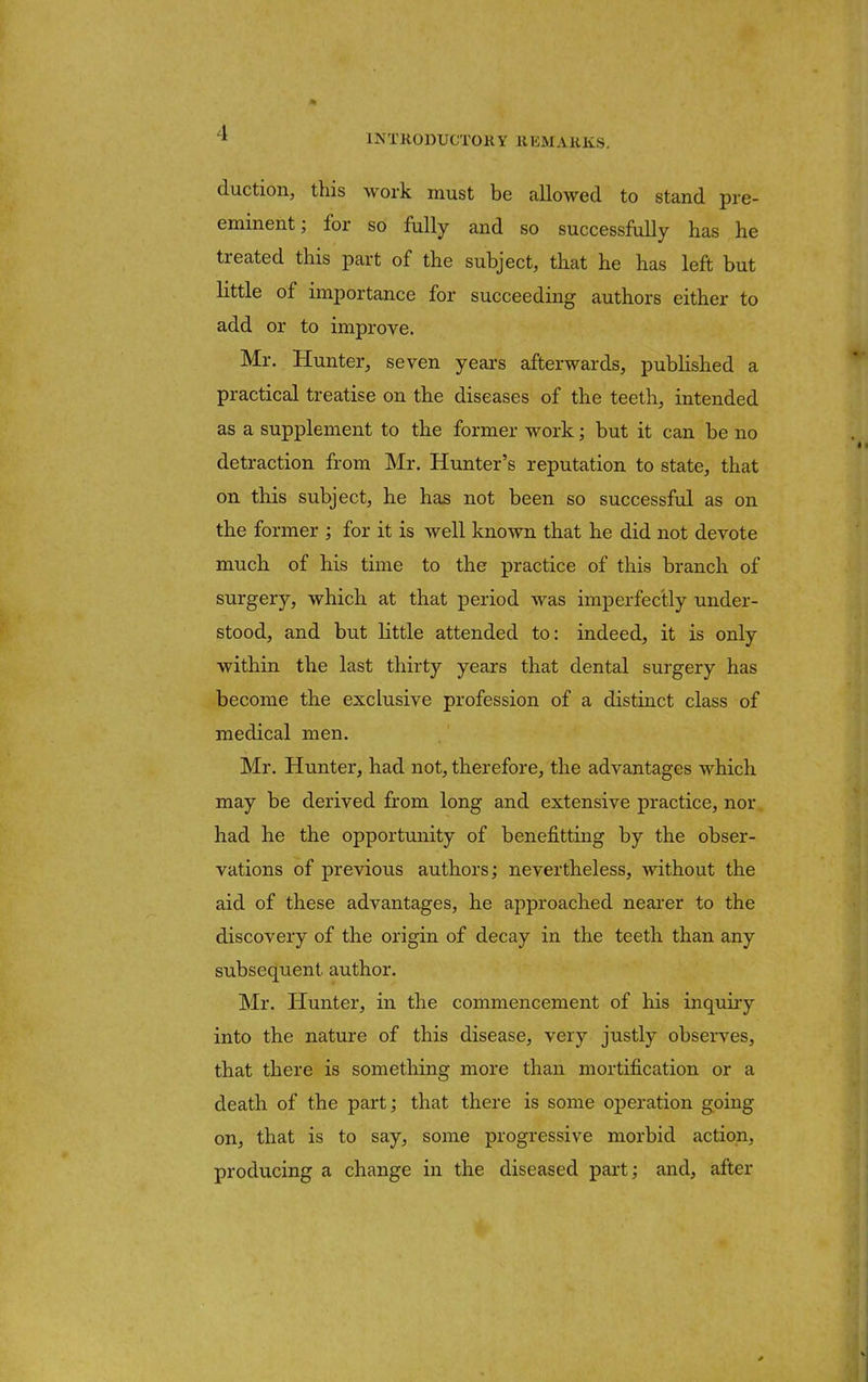 1N TKODUGTOK Y B EM A RKS. duction, this work must be allowed to stand pre- eminent; for so fully and so successfully has he treated this part of the subject, that he has left but little of importance for succeeding authors either to add or to improve. Mr. Hunter, seven years afterwards, published a practical treatise on the diseases of the teeth, intended as a supplement to the former work; but it can be no detraction from Mr. Hunter's reputation to state, that on this subject, he has not been so successful as on the former ; for it is well known that he did not devote much of his time to the practice of this branch of surgery, which at that period was imperfectly under- stood, and but little attended to: indeed, it is only within the last thirty years that dental surgery has become the exclusive profession of a distinct class of medical men. Mr. Hunter, had not, therefore, the advantages which may be derived from long and extensive practice, nor had he the opportunity of benefitting by the obser- vations of previous authors; nevertheless, without the aid of these advantages, he approached nearer to the discovery of the origin of decay in the teeth than any subsequent, author. Mr. Hunter, in the commencement of his inquiry into the nature of this disease, very justly observes, that there is something more than mortification or a death of the part; that there is some operation going on, that is to say, some progressive morbid action, producing a change in the diseased part; and, after
