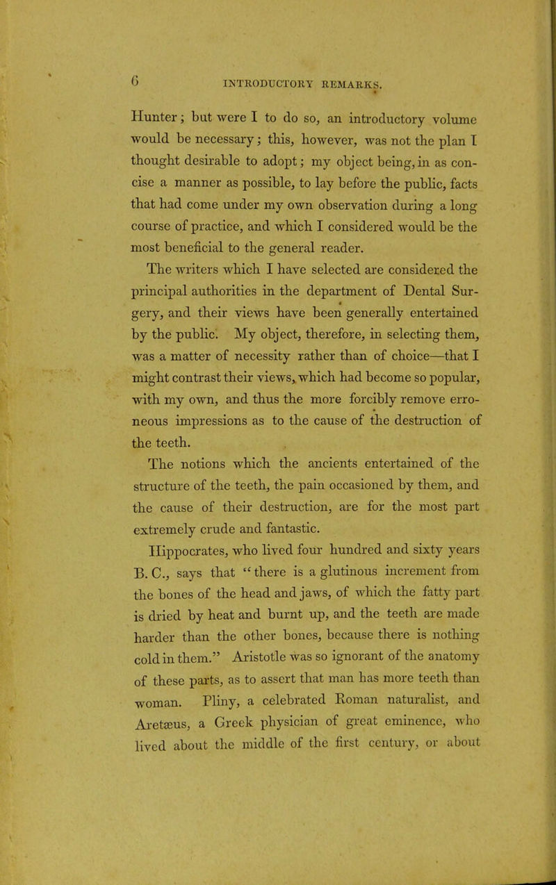 Hunter; but were I to do so, an introductory volume would be necessary; this, however, was not the plan I thought desirable to adopt; my object being, in as con- cise a manner as possible, to lay before the public, facts that had come under my own observation during a long course of practice, and which I considered would be the most beneficial to the general reader. The writers which I have selected are considered the principal authorities in the department of Dental Sur- gery, and their views have been generally entertained by the public. My object, therefore, in selecting them, was a matter of necessity rather than of choice—that I might contrast their views, which had become so popular, with my own, and thus the more forcibly remove erro- neous impressions as to the cause of the destruction of the teeth. The notions which the ancients entertained of the structure of the teeth, the pain occasioned by them, and the cause of their destruction, are for the most part extremely crude and fantastic. Hippocrates, who lived four hundred and sixty years B.C., says that there is a glutinous increment from the bones of the head and jaws, of which the fatty part is dried by heat and burnt up, and the teeth are made harder than the other bones, because there is nothing cold in them. Aristotle was so ignorant of the anatomy of these parts, as to assert that man has more teeth than woman. Pliny, a celebrated Roman naturalist, and Aretffius, a Greek physician of great eminence, who lived about the middle of the first century, or about
