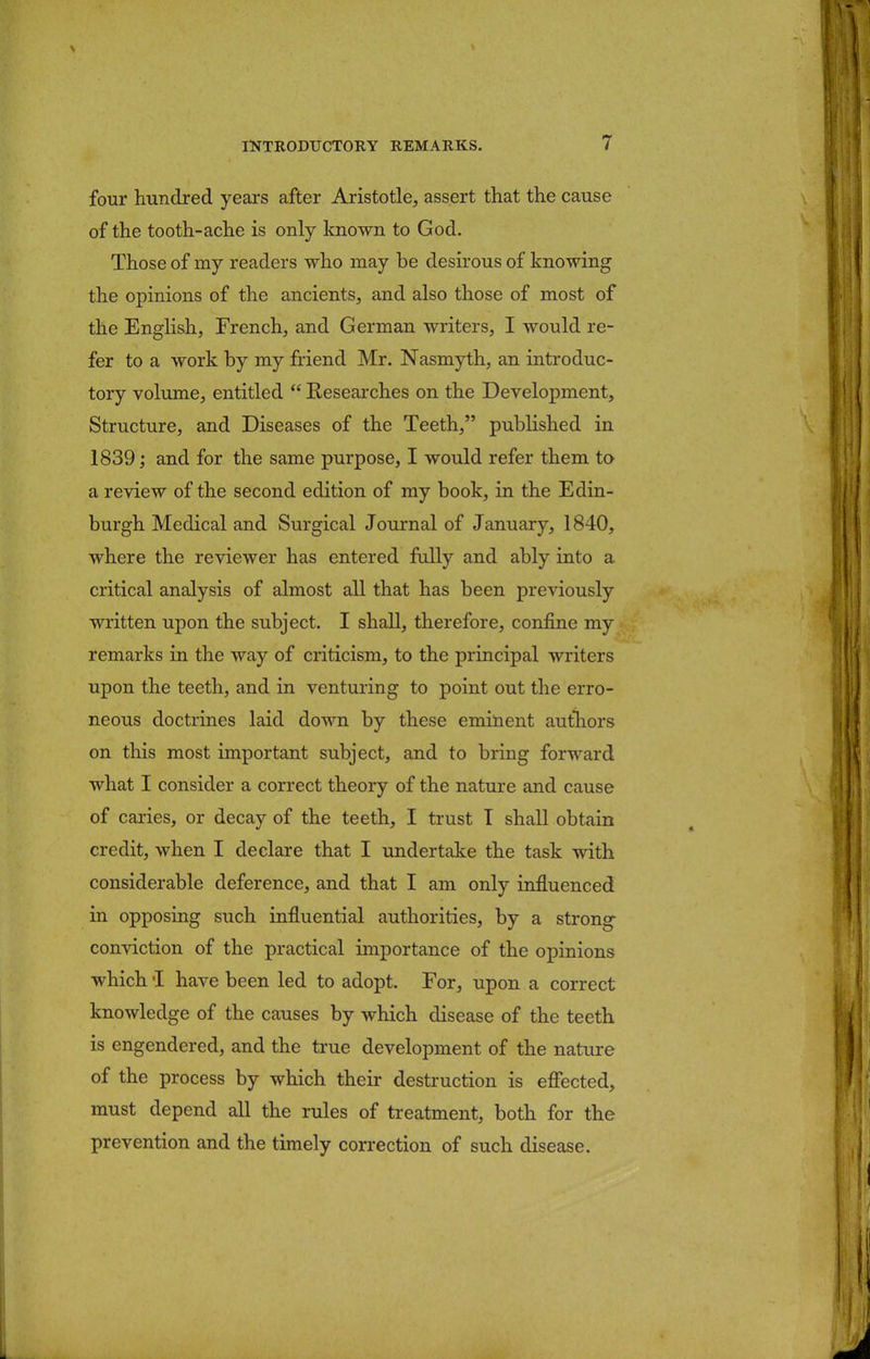 four hundred years after Aristotle, assert that the cause of the tooth-ache is only known to God. Those of my readers who may be desirous of knowing the opinions of the ancients, and also those of most of the English, French, and German writers, I would re- fer to a work by my friend Mr. Nasmyth, an introduc- tory volume, entitled  Researches on the Development, Structure, and Diseases of the Teeth, published in 1839; and for the same purpose, I would refer them to a review of the second edition of my book, in the Edin- burgh Medical and Surgical Journal of January, 1840, where the reviewer has entered fully and ably into a critical analysis of almost all that has been previously written upon the subject. I shall, therefore, confine my remarks in the way of criticism, to the principal writers upon the teeth, and in venturing to point out the erro- neous doctrines laid down by these eminent authors on this most important subject, and to bring forward what I consider a correct theory of the nature and cause of caries, or decay of the teeth, I trust I shall obtain credit, when I declare that I undertake the task with considerable deference, and that I am only influenced in opposing such influential authorities, by a strong conviction of the practical importance of the opinions which i have been led to adopt. For, upon a correct knowledge of the causes by which disease of the teeth is engendered, and the true development of the nature of the process by which their destruction is effected, must depend all the rules of treatment, both for the prevention and the timely correction of such disease.