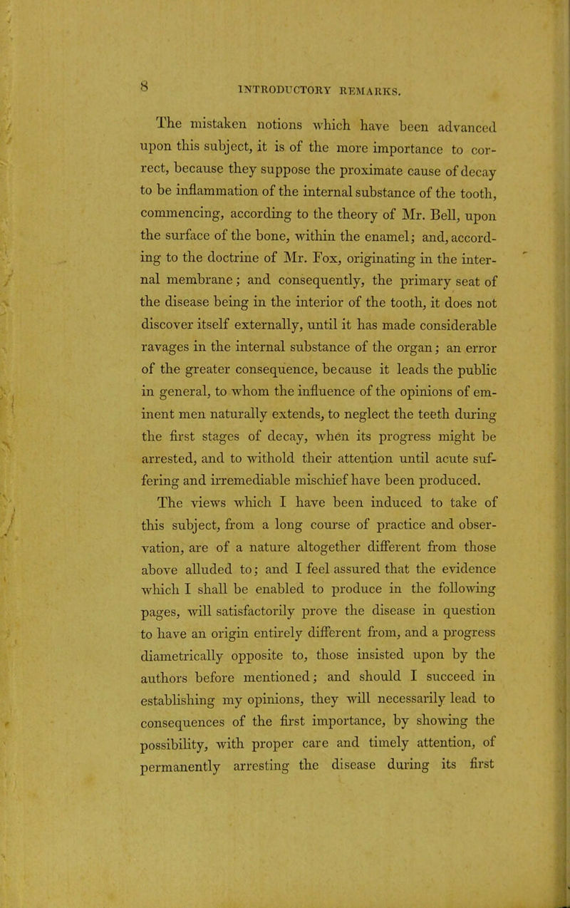 The mistaken notions -which have been advanced upon this subject, it is of the more importance to cor- rect, because they suppose the proximate cause of decay to be inflammation of the internal substance of the tooth, commencing, according to the theory of Mr. Bell, upon the surface of the bone, within the enamel; and, accord- ing to the doctrine of Mr. Fox, originating in the inter- nal membrane; and consequently, the primary seat of the disease being in the interior of the tooth, it does not discover itself externally, until it has made considerable ravages in the internal substance of the organ; an error of the greater consequence, because it leads the public in general, to whom the influence of the opinions of em- inent men naturally extends, to neglect the teeth during the first stages of decay, when its progress might be arrested, and to withold their attention until acute suf- fering and irremediable mischief have been produced. The views which I have been induced to take of this subject, from a long course of practice and obser- vation, are of a nature altogether different from those above alluded to; and I feel assured that the evidence which I shall be enabled to produce in the following pages, will satisfactorily prove the disease in question to have an origin entirely different from, and a progress diametrically opposite to, those insisted upon by the authors before mentioned; and should I succeed in establishing my opinions, they will necessarily lead to consequences of the first importance, by showing the possibility, with proper care and timely attention, of permanently arresting the disease during its first