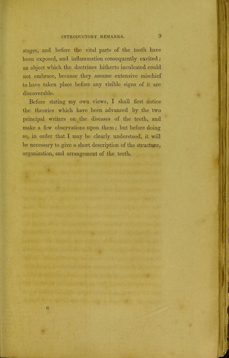 stages, and before the vital parts of the tooth have been exposed, and inflammation consequently excited; an object which the doctrines hitherto inculcated could not embrace, because they assume extensive mischief to have taken place before any visible signs of it are discoverable. Before stating my own views, I shall first notice the theories which have been advanced by the two principal writers on the diseases of the teeth, and make a few observations upon them; but before doing so, in order that I may be clearly understood, it will be necessary to give a short description of the structure, organization, and arrangement of the teeth.