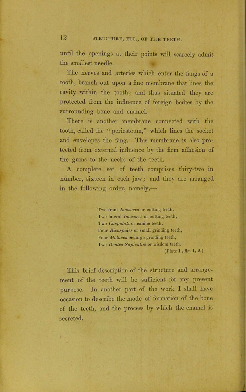 until the openings at their points will scarcely admit the smallest needle. The nerves and arteries which enter the fangs of a tooth, branch out upon a fine membrane that lines the cavity within the tooth; and thus situated they are protected from the influence of foreign bodies by the surrounding bone and enamel. There is another membrane connected with the tooth, called the periosteum, which lines the socket and envelopes the fang. This membrane is also pro- tected from external influence by the firm adhesion of the gums to the necks of the teeth. A complete set of teeth comprises thiry-two in number, sixteen in each jaw; and they are arranged in the following order, namely,— Two front Incisores or cutting teeth, Two lateral Incisores or cutting teeth, Two Cuspidati or canine teeth, Four Bicrispides or small grinding teeth, Four Molares or large grinding teeth, Two Dentes Sapiential or wisdom teeth. (Plate I., fig. 1, 2.) This brief description of the structure and arrange- ment of the teeth will be sufficient for my present purpose. In another part of the work I shall have occasion to describe the mode of formation of the bone of the teeth, and the process by which the enamel is secreted.