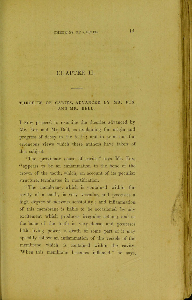 CHAPTER II. THEORIES OF CARIES, ADVANCED BY MR. FOX AND MR. BELL. I now proceed to examine the theories advanced by Mr. Fox and Mr. Bell, as explaining the origin and progress of decay in the teeth; and to point out the erroneous views which these authors have taken of this subject. The proximate cause of caries, says Mr. Fox, appears to be an inflammation in the bone of the crown of the tooth, which, on account of its peculiar structure, terminates in mortification. The membrane, which is contained within the cavity of a tooth, is very vascular, and possesses a high degree of nervous sensibility; and inflammation of this membrane is liable to be occasioned by any excitement which produces irregular action; and as the bone of the tooth is very dense, and possesses little living power, a death of some part of it may speedily follow an inflammation of the vessels of the membrane which is contained within the cavity. When this membrane becomes inflamed, he says,