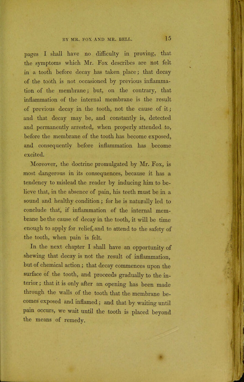 pages I shall have no difficulty in proving, that the symptoms which Mr. Fox describes are not felt in a tooth before decay has taken place; that decay of the tooth is not occasioned by previous inflamma- tion of the membrane; but, on the contrary, that inflammation of the internal membrane is the result of previous decay in the tooth, not the cause of it; and that decay may be, and constantly is, detected and permanently arrested, when properly attended to, before the membrane of the tooth has become exposed, and consequently before inflammation has become excited. Moreover, the doctrine promulgated by Mr. Fox, is most dangerous in its consequences, because it has a tendency to mislead the reader by inducing him to be- lieve that, in the absence of pain, his teeth must be in a sound and healthy condition; for he is naturally led to conclude that, if inflammation of the internal mem- brane be the cause of decay in the tooth, it will be time enough to apply for relief, and to attend to the safety of the tooth, when pain is felt. In the next chapter I shall have an opportunity of shewing that decay is not the result of inflammation, but of chemical action; that decay commences upon the surface of the tooth, and proceeds gradually to the in- terior ; that it is only after an opening has been made through the walls of the tooth that the membrane be- comes exposed and inflamed; and that by waiting until pain occurs, we wait until the tooth is placed beyond the means of remedy.