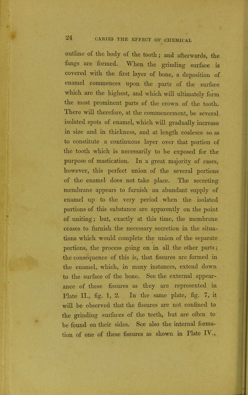 outline of the body of the tooth; and afterwards, the fangs are formed. When the grinding surface is covered with the first layer of bone, a deposition of enamel commences upon the parts of the surface which are the highest, and which will ultimately form the most prominent parts of the crown of the tooth. There will therefore, at the commencement, be several. isolated spots of enamel, which will gradually increase in size and in thickness, and at length coalesce so as to constitute a continuous layer over that portion of the tooth which is necessarily to be exposed for the purpose of mastication. In a great majority of cases, however, this perfect union of the several portions of the enamel does not take place. The secreting membrane appears to furnish an abundant supply of enamel up to the very period when the isolated portions of this substance are apparently on the point of uniting; but, exactly at this time, the membrane ceases to furnish the necessary secretion in the situa- tions which would complete the union of the separate portions, the process going on in all the other parts; the consequence of this is, that fissures are formed in the enamel, which, in many instances, extend down to the surface of the bone. See the external appear- ance of these fissures as they are represented in Plate II., fig. 1, 2. In the same plate, fig. 7, it will be observed that the fissures are not confined to the grinding surfaces of the teeth, but are often to be found on their sides. See also the internal forma- tion of one of these fissures as shown in Plate IV.,