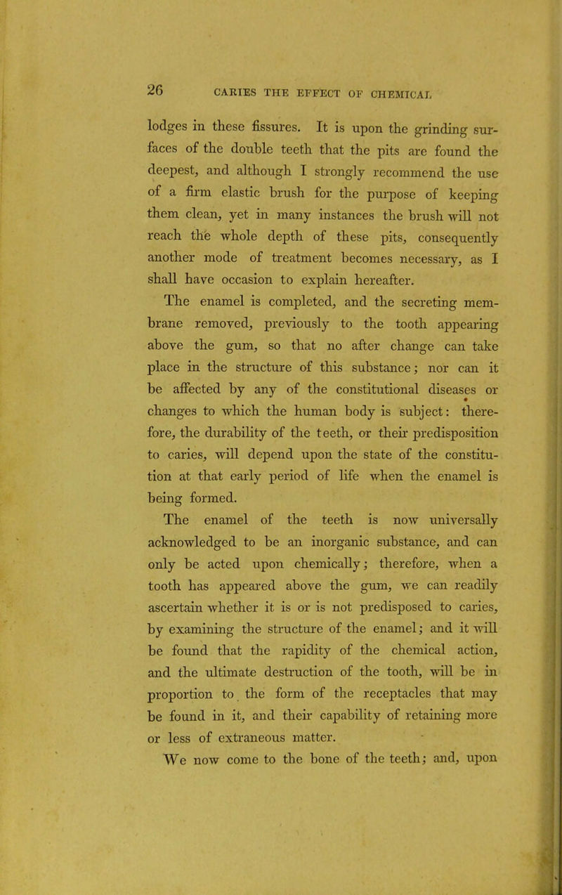 lodges in these fissures. It is upon the grinding sur- faces of the double teeth that the pits are found the deepest, and although I strongly recommend the use of a firm elastic brush for the purpose of keeping them clean, yet in many instances the brush will not reach the whole depth of these pits, consequently another mode of treatment becomes necessary, as I shall have occasion to explain hereafter. The enamel is completed, and the secreting mem- brane removed, previously to the tooth appearing above the gum, so that no after change can take place in the structure of this substance; nor can it be affected by any of the constitutional diseases or changes to which the human body is subject: there- fore, the durability of the teeth, or their predisposition to caries, will depend upon the state of the constitu- tion at that early period of life when the enamel is being formed. The enamel of the teeth is now universally acknowledged to be an inorganic substance, and can only be acted upon chemically; therefore, when a tooth has appeared above the gum, we can readily ascertain whether it is or is not predisposed to caries, by examining the structure of the enamel; and it will be found that the rapidity of the chemical action, and the ultimate destruction of the tooth, will be in proportion to the form of the receptacles that may be found in it, and their capability of retaining more or less of extraneous matter. We now come to the bone of the teeth; and, upon