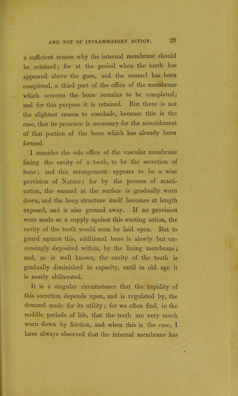 a sufficient reason why the internal membrane should be retained; for at the period when the tooth has appeared above the gum, and the enamel has been completed, a third part of the office of the membrane which secretes the bone remains to be completed; and for this purpose it is retained. But there is not the slightest reason to conclude, because this is the case, that its presence is necessary for the nourishment of that portion of the bone which has already been formed. I consider the sole office of the vascular membrane lining the cavity of a tooth, to be the secretion of bone; and this arrangement appears to be a wise provision of Nature; for by the process of masti- cation, the enamel at the surface is gradually worn down, and the bony structure itself becomes at length exposed, and is also ground away. If no provision were made as a supply against this wasting action, the cavity of the tooth would soon be laid open. But to guard against this, additional bone is slowly but un- ceasingly deposited within, by the lining membrane; and, as is well known, the cavity of the tooth is gradually diminished in capacity, until in old age it is nearly obliterated. It is a singular circumstance that the rapidity of this secretion depends upon, and is regulated by, the demand made for its utility; for we often find, in the middle periods of life, that the teeth are very much worn down by friction, and when this is the case, I have always observed that the internal membrane has