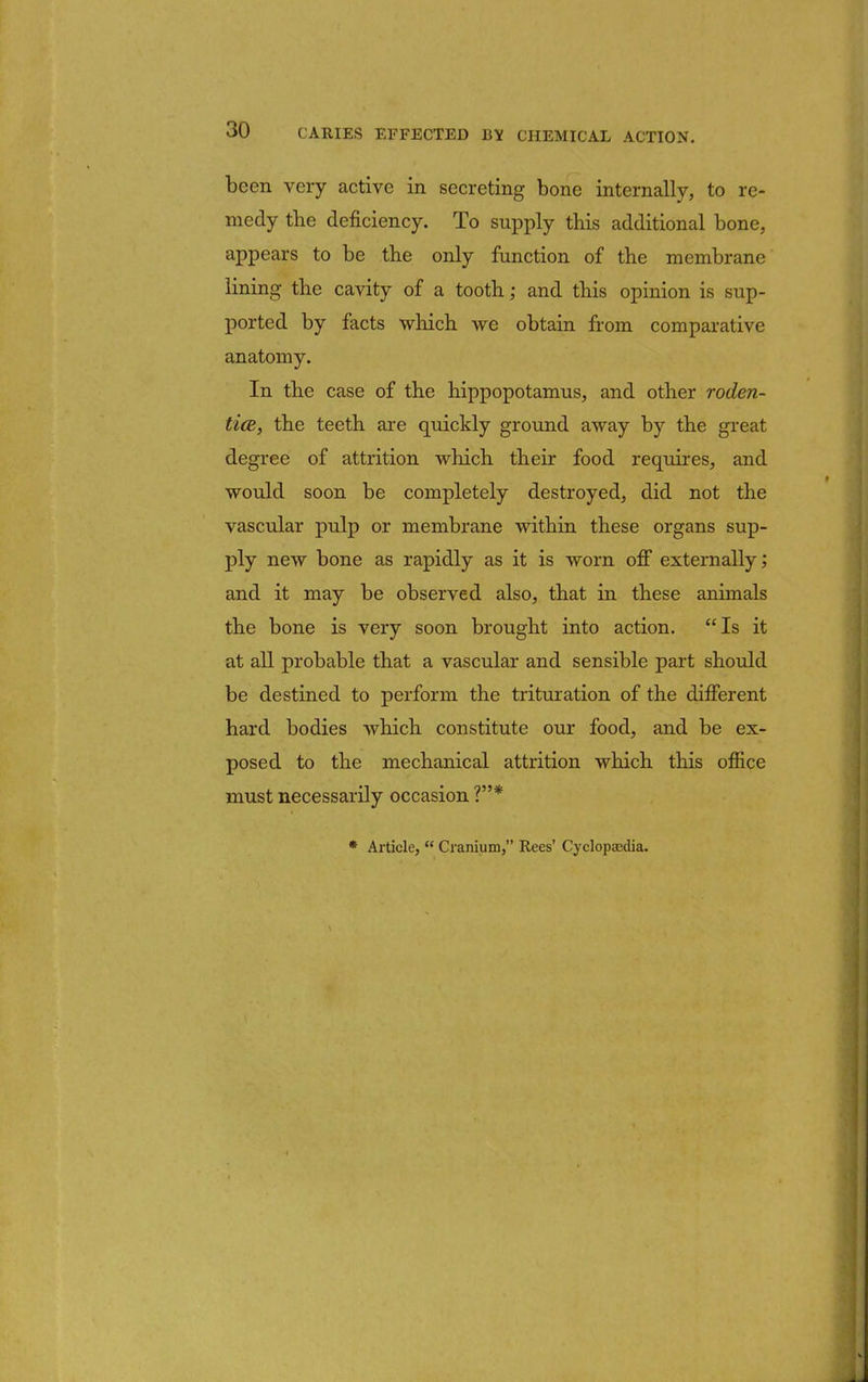 been very active in secreting bone internally, to re- medy the deficiency. To supply this additional bone, appears to be the only function of the membrane lining the cavity of a tooth; and this opinion is sup- ported by facts which we obtain from comparative anatomy. In the case of the hippopotamus, and other roden- tice, the teeth are quickly ground away by the great degree of attrition which their food requires, and would soon be completely destroyed, did not the vascular pulp or membrane within these organs sup- ply new bone as rapidly as it is worn off externally; and it may be observed also, that in these animals the bone is very soon brought into action. Is it at all probable that a vascular and sensible part should be destined to perform the trituration of the different hard bodies which constitute our food, and be ex- posed to the mechanical attrition which this office must necessarily occasion ?* * Article, Cranium, Rees' Cyclopaedia.