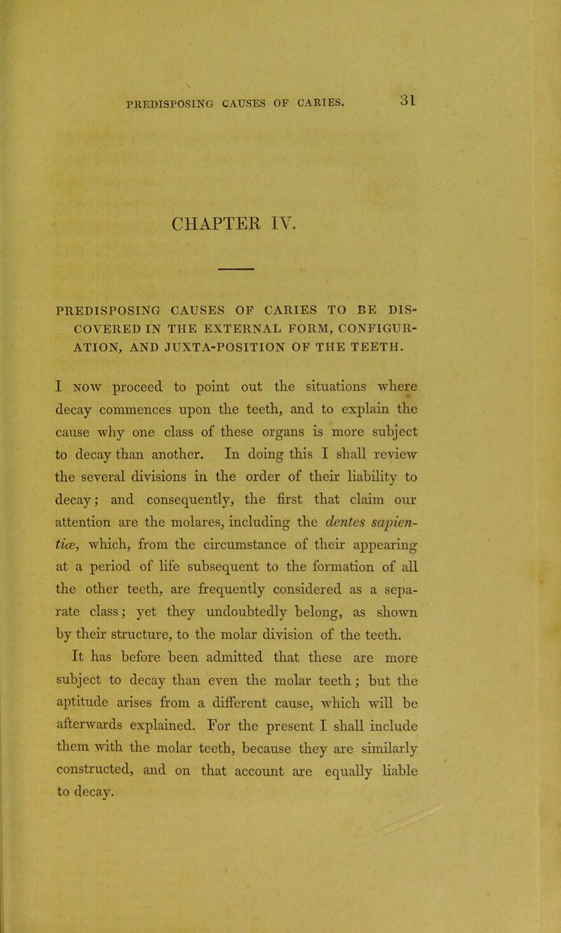 CHAPTER IV, PREDISPOSING CAUSES OF CARIES TO BE DIS- COVERED IN THE EXTERNAL FORM, CONFIGUR- ATION, AND JUXTA-POSITION OF THE TEETH. I now proceed to point out the situations where decay commences upon the teeth, and to explain the cause why one class of these organs is more subject to decay than another. In doing this I shall review the several divisions in the order of their liability to decay; and consequently, the first that claim our attention are the molares, including the dentes sapien- tice, which, from the circumstance of their appearing at a period of life subsequent to the formation of all the other teeth, are frequently considered as a sepa- rate class; yet they undoubtedly belong, as shown by their structure, to the molar division of the teeth. It has before been admitted that these are more subject to decay than even the molar teeth; but the aptitude arises from a different cause, which will be afterwards explained. For the present I shall include them with the molar teeth, because they are similarly constructed, and on that account are equally liable to decay.