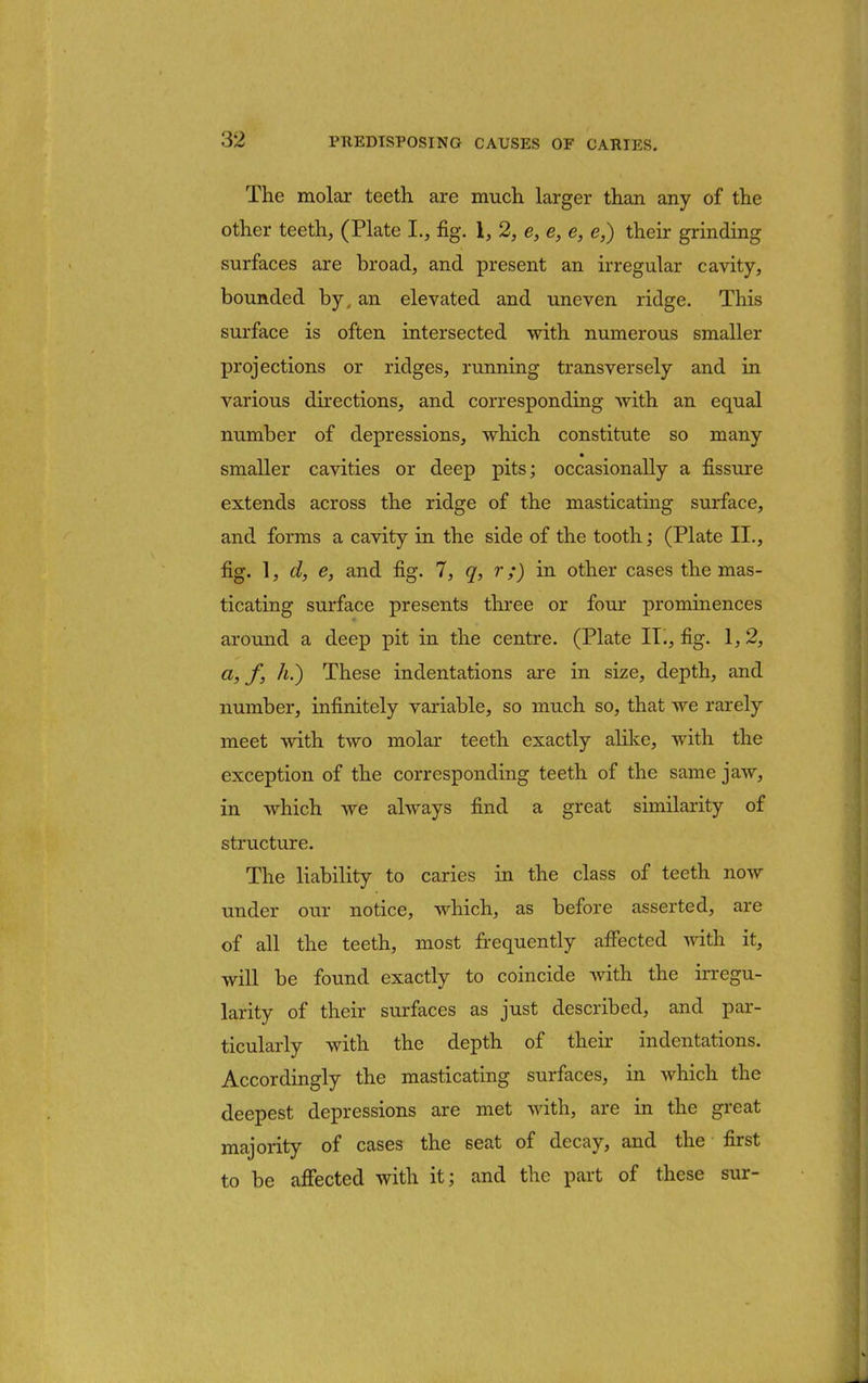 The molar teeth are much larger than any of the other teeth, (Plate I., fig. 1, 2, e, e, e, <?,) their grinding surfaces are broad, and present an irregular cavity, bounded by. an elevated and uneven ridge. This surface is often intersected with numerous smaller projections or ridges, running transversely and in various directions, and corresponding with an equal number of depressions, which constitute so many smaller cavities or deep pits; occasionally a fissure extends across the ridge of the masticating surface, and forms a cavity in the side of the tooth; (Plate II., fig. 1, d, e, and fig. 7, q, r;) in other cases the mas- ticating surface presents three or four prominences around a deep pit in the centre. (Plate II., fig. 1,2, a, f, A.) These indentations are in size, depth, and number, infinitely variable, so much so, that we rarely meet with two molar teeth exactly alike, with the exception of the corresponding teeth of the same jaw, in which we always find a great similarity of structure. The liability to caries in the class of teeth now under our notice, which, as before asserted, are of all the teeth, most frequently affected with it, will be found exactly to coincide with the irregu- larity of their surfaces as just described, and par- ticularly with the depth of their indentations. Accordingly the masticating surfaces, in which the deepest depressions are met with, are in the great majority of cases the seat of decay, and the first to be affected with it; and the part of these stir-