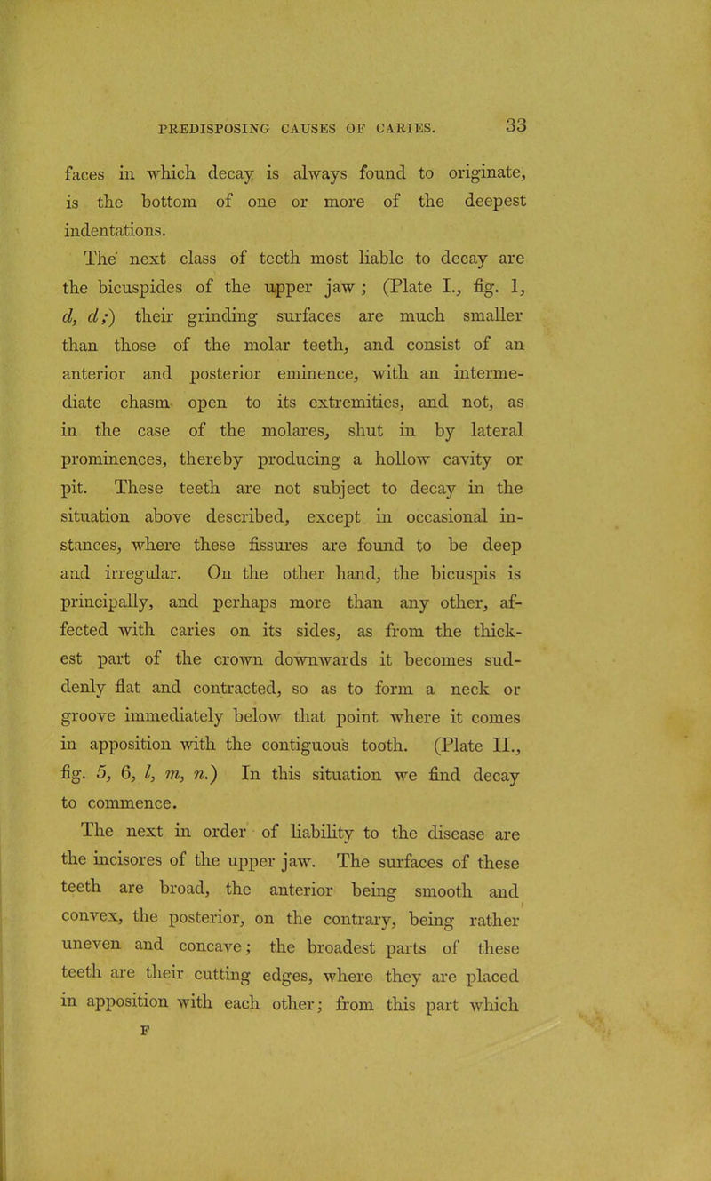 faces in which decay is always found to originate, is the bottom of one or more of the deepest indentations. The' next class of teeth most liable to decay are the bicuspides of the upper jaw ; (Plate I., fig. 1, d, d;~) their grinding surfaces are much smaller than those of the molar teeth, and consist of an anterior and posterior eminence, with an interme- diate chasm open to its extremities, and not, as in the case of the molares, shut in by lateral prominences, thereby producing a hollow cavity or pit. These teeth are not subject to decay in the situation above described, except in occasional in- stances, where these fissures are found to be deep and irregular. On the other hand, the bicuspis is principally, and perhaps more than any other, af- fected with caries on its sides, as from the thick- est part of the crown downwards it becomes sud- denly flat and contracted, so as to form a neck or groove immediately below that point where it comes in apposition with the contiguous tooth. (Plate II., fig. 5, 6, I, m, n.) In this situation we find decay to commence. The next in order of liability to the disease are the incisores of the upper jaw. The surfaces of these teeth are broad, the anterior being smooth and convex, the posterior, on the contrary, being rather uneven and concave; the broadest parts of these teeth are their cutting edges, where they are placed in apposition with each other; from this part which F