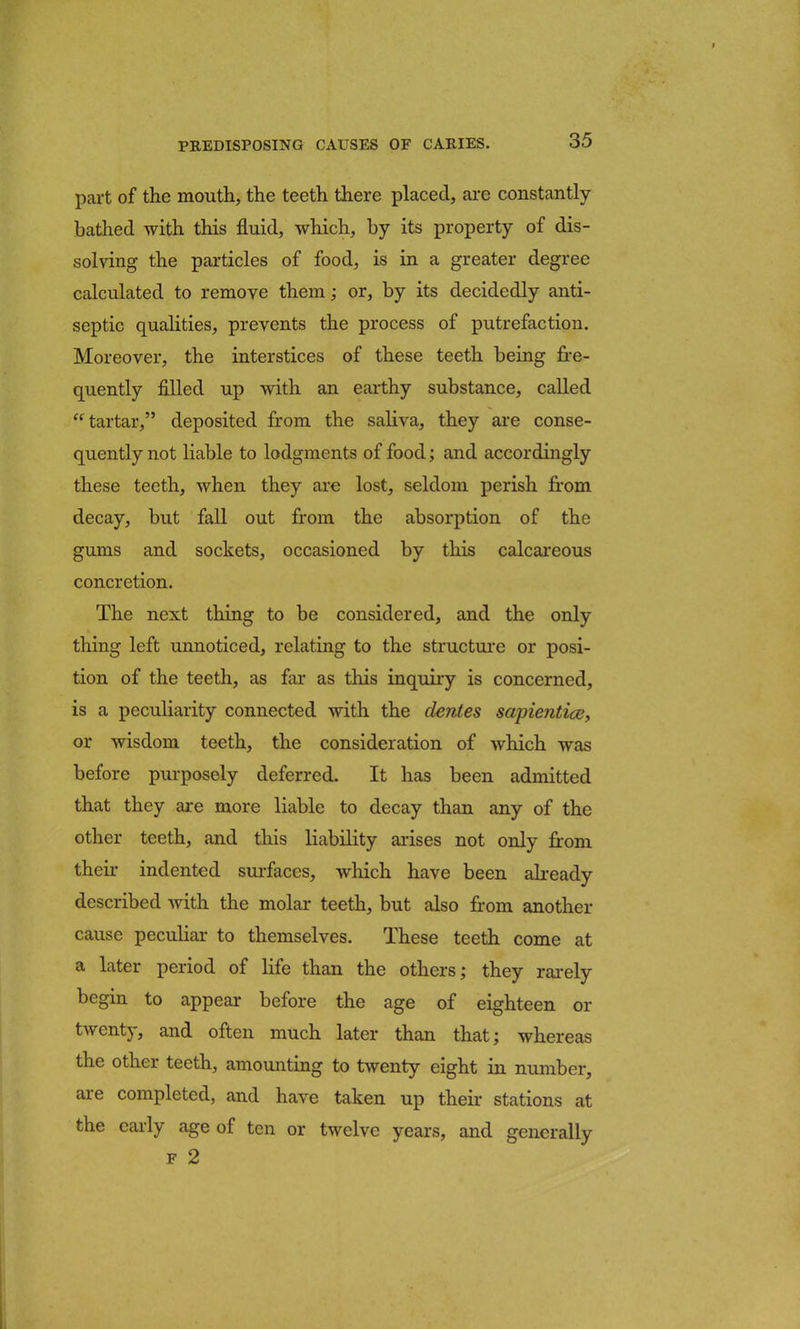 part of the mouth, the teeth there placed, are constantly- bathed with this fluid, which, by its property of dis- solving the particles of food, is in a greater degree calculated to remove them; or, by its decidedly anti- septic qualities, prevents the process of putrefaction. Moreover, the interstices of these teeth being fre- quently filled up with an earthy substance, called tartar, deposited from the saliva, they are conse- quently not liable to lodgments of food; and accordingly these teeth, when they are lost, seldom perish from decay, but fall out from the absorption of the gums and sockets, occasioned by this calcareous concretion. The next thing to be considered, and the only thing left unnoticed, relating to the structure or posi- tion of the teeth, as far as this inquiry is concerned, is a peculiarity connected with the denies sapientice, or wisdom teeth, the consideration of which was before purposely deferred. It has been admitted that they are more liable to decay than any of the other teeth, and this liability arises not only from their indented surfaces, winch have been already described with the molar teeth, but also from another cause peculiar to themselves. These teeth come at a later period of life than the others; they rarely begin to appear before the age of eighteen or twenty, and often much later than that; whereas the other teeth, amounting to twenty eight in number, are completed, and have taken up their stations at the early age of ten or twelve years, and generally f 2