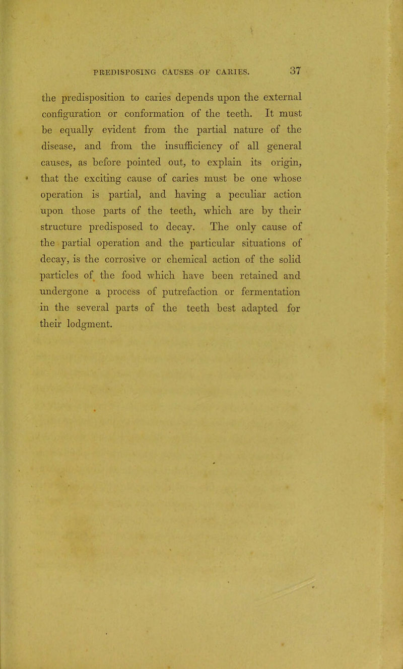 the predisposition to caries depends upon the external configuration or conformation of the teeth. It must be equally evident from the partial nature of the disease, and from the insufficiency of all general causes, as before pointed out, to explain its origin, < that the exciting cause of caries must be one whose operation is partial, and having a peculiar action upon those parts of the teeth, which are by their structure predisposed to decay. The only cause of the partial operation and the particular situations of decay, is the corrosive or chemical action of the solid particles of the food which have been retained and undergone a process of putrefaction or fermentation in the several parts of the teeth best adapted for their lodgment.