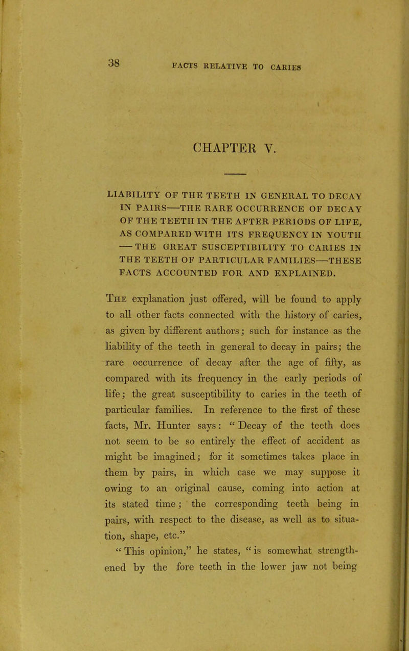 CHAPTER V. LIABILITY OF THE TEETH IN GENERAL TO DECAY IN PAIRS—THE RARE OCCURRENCE OF DECAY OF THE TEETH IN THE AFTER PERIODS OF LIFE, AS COMPARED WITH ITS FREQUENCY IN YOUTH THE GREAT SUSCEPTIBILITY TO CARIES IN THE TEETH OF PARTICULAR FAMILIES—THESE FACTS ACCOUNTED FOR AND EXPLAINED. The explanation just offered, will be found to apply to all other facts connected with the history of caries, as given by different authors; such for instance as the liability of the teeth in general to decay in pairs; the rare occurrence of decay after the age of fifty, as compared with its frequency in the early periods of life; the great susceptibility to caries in the teeth of particular families. In reference to the first of these facts, Mr. Hunter says: Decay of the teeth does not seem to be so entirely the effect of accident as might be imagined; for it sometimes takes place in them by pairs, in which case we may suppose it owing to an original cause, coming into action at its stated time; the corresponding teeth being in pairs, with respect to the disease, as well as to situa- tion, shape, etc. This opinion, he states, is somewhat strength- ened by the fore teeth in the lower jaw not being