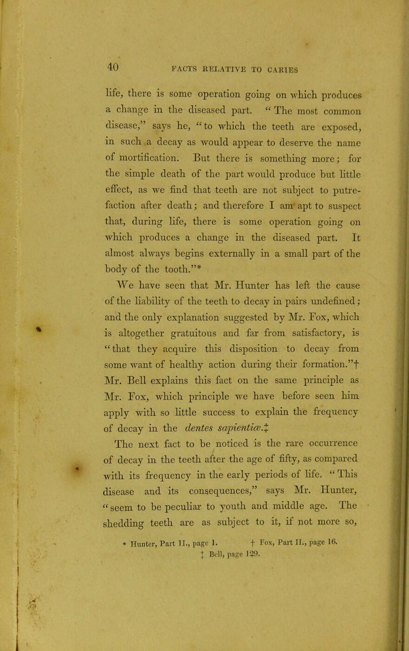 life, there is some operation going on which produces a change in the diseased part.  The most common disease/' says he, to which the teeth are exposed, in such a decay as would appear to deserve the name of mortification. But there is something more; for the simple death of the part would produce but little effect, as we find that teeth are not subject to putre- faction after death; and therefore I am- apt to suspect that, during life, there is some operation going on which produces a change in the diseased part. It almost always begins externally in a small part of the body of the tooth.* We have seen that Mr. Hunter has left the cause of the liability of the teeth to decay in pairs undefined; and the only explanation suggested by Mr. Fox, which is altogether gratuitous and far from satisfactory, is that they acquire this disposition to decay from some want of healthy action during their formation.f Mr. Bell explains this fact on the same principle as Mr. Fox, which principle we have before seen him apply with so little success to explain the frequency of decay in the denies sapiential.% The next fact to be noticed is the rare occurrence of decay in the teeth after the age of fifty, as compared with its frequency in the early periods of life.  This disease and its consequences, says Mr. Hunter,  seem to be peculiar- to youth and middle age. The shedding teeth are as subject to it, if not more so, * Hunter, Part II., page 1. f Fox, Part II., page 16. + Bell, page 129.