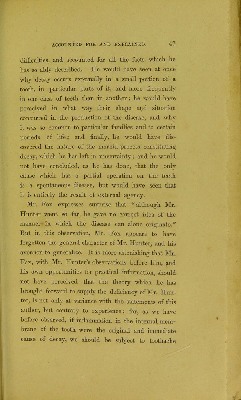difficulties, and accounted for all the facts which he has so ably described. He would have seen at once why decay occurs externally in a small portion of a tooth, in particular parts of it, and more frequently in one class of teeth than in another; he would have perceived in what way their shape and situation concurred in the production of the disease, and why it was so common to particular families and to certain periods of life; and finally, he would have dis- covered the nature of the morbid process constituting decay, which he has left in uncertainty; and he would not have concluded, as he has done, that the only cause which has a partial operation on the teeth is a spontaneous disease, but would have seen that it is entirely the result of external agency. Mr. Fox expresses surprise that although Mr. Hunter went so far, he gave no correct idea of the manner- in which the disease can alone originate. But in this observation, Mr. Fox appears to have forgotten the general character of Mr. Hunter, and his aversion to generalize. It is more astonishing that Mr. Fox, with Mr. Hunter's observations before him, and his own opportunities for practical information, should not have perceived that the theory which he has brought forward to supply the deficiency of Mr. Hun- ter, is not only at variance with the statements of this author, but contrary to experience; for, as we have before observed, if inflammation in the internal mem- brane of the tooth were the original and immediate cause of decay, we should be subject to toothache
