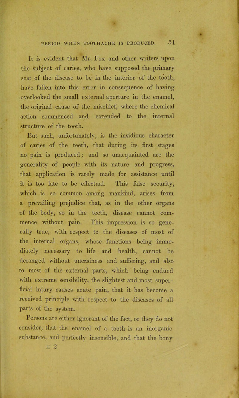 It is evident that Mr. Fox and other writers upon the subject of caries, who have supposed the primary seat of the disease to be in the interior of the tooth, have fallen into this error in consequence of having overlooked the small external aperture in the enamel, the original cause of the mischief, where the chemical action commenced and extended to the internal structure of the tooth. But such, unfortunately, is the insidious character of caries of the teeth, that during its first stages no pain is produced; and so unacquainted are the generality of people with its nature and progress, that application is rarely made for assistance until it is too late to be effectual. This false security, which is so common among mankind, arises from a prevailing prejudice that, as in the other organs of the body, so in the teeth, disease cannot com- mence without pain. This impression is so gene- rally true, with respect to the diseases of most of the internal organs, whose functions being imme- diately necessary to life and health, cannot be deranged without uneasiness and suffering, and also to most of the external parts, which being endued with extreme sensibility, the slightest and most super- ficial injury causes acute pain, that it has become a received principle with respect to the diseases of all parts of the system. Persons are either ignorant of the fact, or they do not consider, that the enamel of a tooth is an inorganic substance, and perfectly insensible, and that the bony H 2