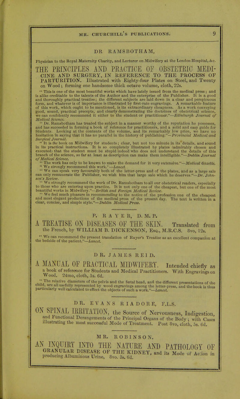 DR RAMSBOTHAM, Physician to the Royal Maternity Charity, and Lecturer on Midwifery at the London Hospital, &c. THE PEINCIPLES AND PEACTICE OF OBSTETKIC MEDI- CINE AND SURGERY, IN REFERENCE TO THE PROCESS OF PARTURITION. Illustrated with Eighty-four Plates on Steel, and Twenty on Wood; forming one handsome thick octavo volume, cloth, 22s.  This is one of the most beautiful works which have lately issued from the medical press ; and is alike creditable to the talents of the Author and the enterprise of the Publisher. It is a good and thoroughly practical treatise; the different subjects are laid down in a clear and perspicuous form, and whatever is of importance is illustrated by first-rate engravings. A remarkable feature of this work, which ought to be mentioned, is its extraordinary cheapness. As a work conveying good, sound, practical precepts, and clearly demonstrating the doctrines of obstetrical science, we can confidently recommend it either to the student or practitioner.—Edinburgh Journal of Medical Science.  Dr. Ramsbotham has treated the subject in a manner worthy of the reputation he possesses, and has succeeded in forming a book of reference for practitioners, and a solid and easy guide for Students. Looking at the contents of the volume, and its remarkably low price, we have no hesitation in saying that it has no parallel in the history of publishing.—Provincial Medical and Surgical Journal.  It is the book on Midwifery for students ; clear, but not too minute in its'details, and sound in its practical instructions. It is so completely illustrated by plates (admirably chosen and executed) that the student must be stupid indeed who does not understand the details of this brancli of the science, so far at least as description can make them intelligible.—Dublin Journal of Medical Science.  The work has only to be known to make the demand for it very extensive.—Medical Gazette.  We strongly recommend this work.—Lancet  We can speak very favourably both of the letter-press and of the plates, and as a large sale can only remunerate the Publisher, we wish him that large sale which he deserves.—Dr. John- son's Review.  We strongly recommend the work of Dr. Ramsbotham to all our obstetrical readers, especially to those who are entering upon practice. It is not only one of the cheapest, but one of the most beautiful works in Midwifery.—British and Foreign Medical Review.  We feel much pleasure in recommending to the notice of the profession one of the cheapest and most elegant productions of the medical press of the present day. The text is written in a clear, concise, and simple style.—Dublin Medical Press. A TEEATISE ON DISEASES OF THE SKIN. Translated from the French, by WILLIAM B. DICKENSON, Esq., M.R.C.S. 8vo, 12s.  We can recommend the present translation of Rayer's Treatise as an excellent companion at I the bedside of the patient.—Lancet. A MANUAL OF PRACTICAL MIDWIFERY, intended chiefly a book of reference for Students and Medical Practitioners. With Engravings on Wood. 24mo, cloth, 5s. 6d. P. R A Y E R, D. M. P. DR. JAMES R E I D. DR. EVANS R I A D 0 R E, F.L.S. MR. ROBINSON. AN