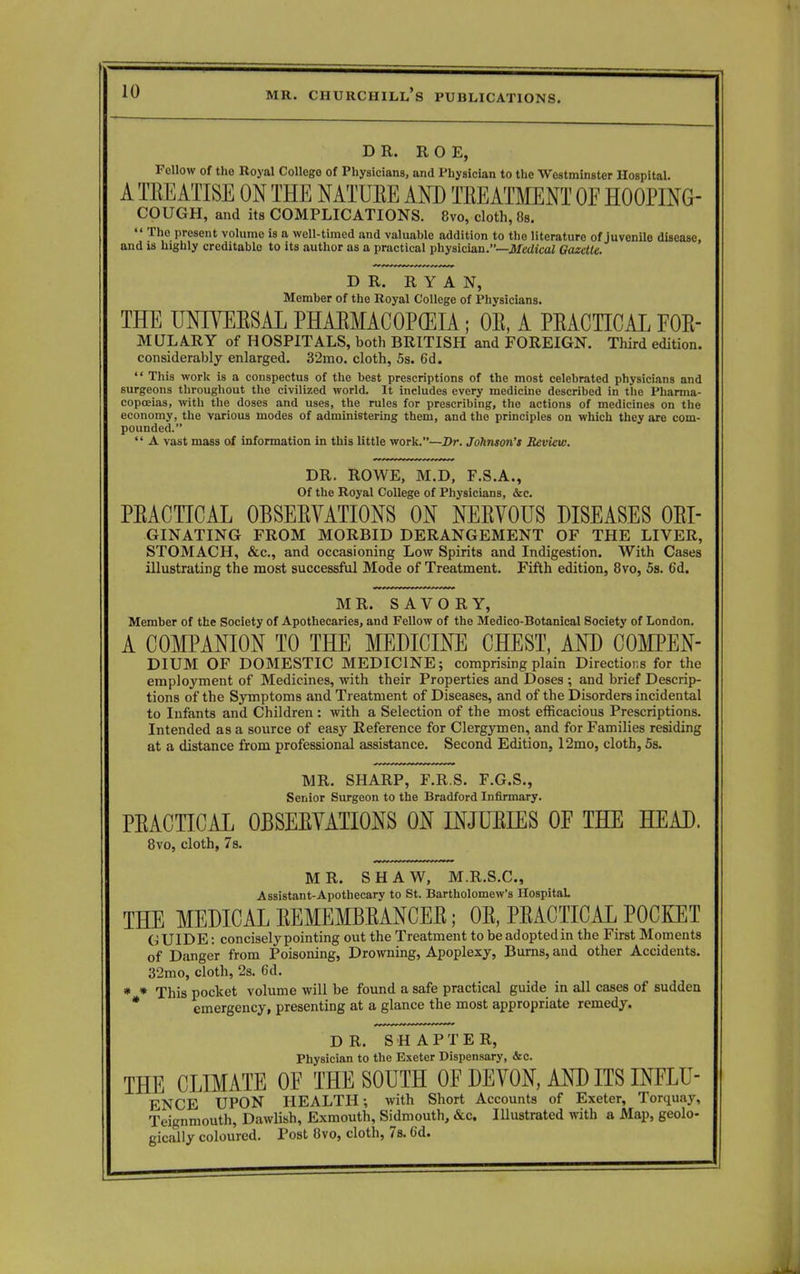 DR. ROE, Fellow of the Royal College of Physicians, and Physician to the Westminster Hospital. A TB E ATm ON THE NATUEE AND TREATMENT OE H00PING- COUGH, and its COMPLICATIONS. 8vo, cloth, 8s.  The present volume is a well-timed and valuable addition to tho literature of juvenile disease, and is highly creditable to its author as a practical physician.—Medical Gazette. DR. RYAN, Member of the Royal College of Physicians. THE UNIYEKSAL PHAEMAC0P(EIA; OE, A PRACTICAL F0E- MLTLARY of HOSPITALS, both BRITISH and FOREIGN. Third edition, considerably enlarged. 32mo. cloth, 5s. 6d.  This work is a conspectus of the best prescriptions of the most celebrated physicians and surgeons throughout the civilized world. It includes every medicine described in the Pharma- copoeias, with the doses and uses, the rules for prescribing, the actions of medicines on the economy, the various modes of administering them, and the principles on which they are com- pounded.  A vast mass of information in this little work.—Dr. Johnson's Review. DR. ROWE, M.D, F.S.A., Of the Royal College of Physicians, &c. PEACTTCAL 0BSEEVATI0NS ON NEEVOUS DISEASES Ori- ginating FROM MORBID DERANGEMENT OF THE LIVER, STOMACH, &c, and occasioning Low Spirits and Indigestion. With Cases illustrating the most successful Mode of Treatment. Fifth edition, 8vo, 5s. 6d. MR. SAVORY, Member of the Society of Apothecaries, and Fellow of the Medico-Botanical Society of London. A COMPANION TO THE MEDICINE CHEST, AND COMPEN- DIUM OF DOMESTIC MEDICINE; comprising plain Directions for the employment of Medicines, with their Properties and Doses ; and brief Descrip- tions of the Symptoms and Treatment of Diseases, and of the Disorders incidental to Infants and Children : with a Selection of the most efficacious Prescriptions. Intended as a source of easy Reference for Clergymen, and for Families residing at a distance from professional assistance. Second Edition, 12mo, cloth, 5s. MR. SHARP, F.R.S. F.G.S., Senior Surgeon to the Bradford Infirmary. PEACTICAL 0BSEEVATI0NS ON INJUEIES OE THE HEAD. 8vo, cloth, 7s. MR. SHAW, M.R.S.C., Assistant-Apothecary to St. Bartholomew's Hospital. THE MEDICAL EEMEMBEANCEE; OE, PEACTICAL POCKET GUIDE: concisely pointing out the Treatment to be adoptedin the First Moments of Danger from Poisoning, Drowning, Apoplexy, Burns, and other Accidents. 32mo, cloth, 2s. 6d. * * This pocket volume will be found a safe practical guide in all cases of sudden * emergency, presenting at a glance the most appropriate remedy. DR. S H A P T E R, Physician to the Exeter Dispensary, &c. THE CLIMATE OF THE SOUTH OE DEVON, AND ITS INFLU- ENCE UPON HEALTH; with Short Accounts of Exeter, Torquay, Teignmouth, Dawlish, Exmouth, Sidmouth, &c. Illustrated with a Map, geolo- gically coloured. Post 8vo, cloth, 7s. 6d.