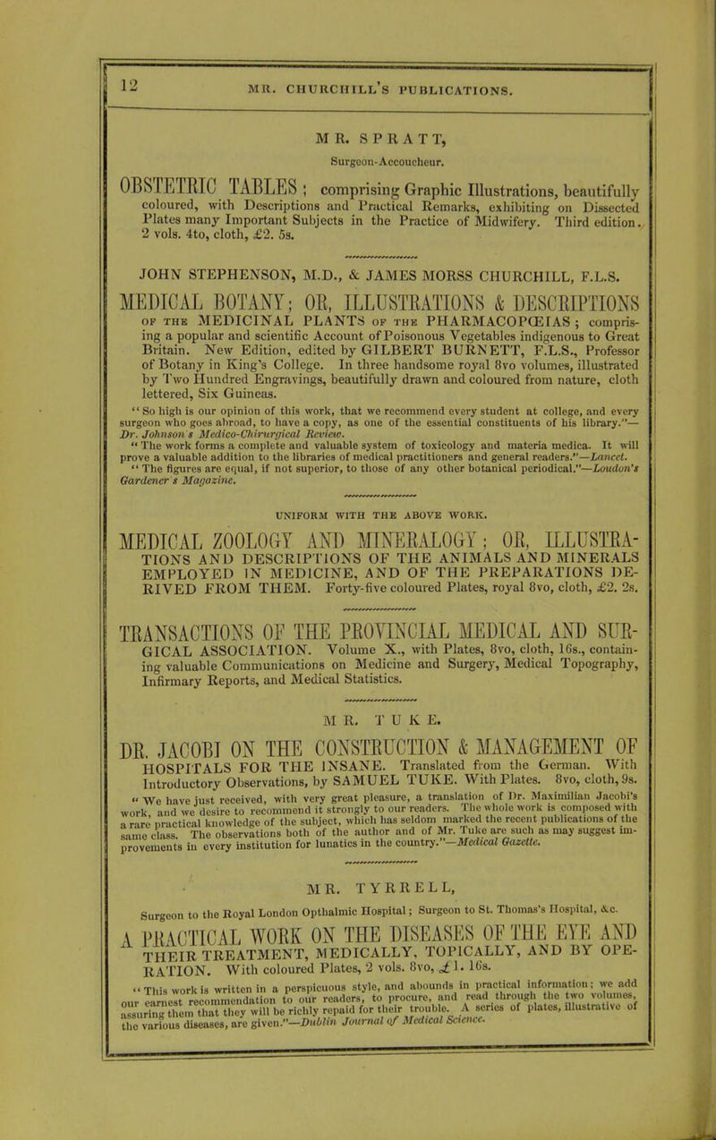 MR. SPRATT, Surgeon-Accoucheur. OBSTETRIC TABLES ; comprising Graphic Illustrations, beautifully coloured, with Descriptions and Practical Remarks, exhibiting on Dissected Plates many Important Subjects in the Practice of Midwifery. Third edition. 2 vols. 4to, cloth, £2. 5s. JOHN STEPHENSON, M.D., & JAMES MORSS CHURCHILL, F.L.S. MEDICAL BOTANY; OR, ILLUSTRATIONS & DESCRIPTIONS op the MEDICINAL PLANTS of the PHARMACOPCEIAS ; compris- ing a popular and scientific Account of Poisonous Vegetables indigenous to Great Britain. New Edition, edited by GILBERT BURNETT, F.L.S., Professor of Botany in King's College. In three handsome royal 8vo volumes, illustrated by Two Hundred Engravings, beautifully drawn and coloured from nature, cloth lettered, Six Guineas.  So high is our opinion of this work, that we recommend every student at college, and every surgeon who goes ahroad, to have a copy, as one of the essential constituents of his library.— Dr. Johnson s Medico-Chirurgical Review.  The work forms a complete and valuable system of toxicology and materia medica. It will prove a valuable addition to the libraries of medical practitioners and general readers.—Lancet.  The figures are equal, if not superior, to those of any other botanical periodical.—London's Gardener s Magazine. UNIFORM WITH THE ABOVE WORK. MEDICAL ZOOLOGY AND MINERALOGY; OR, ILLUSTRA- TIONS AND DESCRIPTIONS OF THE ANIMALS AND MINERALS EMPLOYED IN MEDICINE, AND OF THE PREPARATIONS DE- RIVED F'ROM THEM. Forty-five coloured Plates, royal 8vo, cloth, £2. 2s. TRANSACTIONS OF THE PROVINCIAL MEDICAL AND SUR- GICAL ASSOCIATION. Volume X., with Plates, 8vo, cloth, 16s., contain- ing valuable Communications on Medicine and Surgery, Medical Topography, Infirmary Reports, and Medical Statistics. M R. T U K E. DR. JACOBI ON THE CONSTRUCTION & MANAGEMENT OF HOSPITALS FOR THE INSANE. Translated from the German. With Introductory Observations, by SAMUEL TUKE. With Plates. 8vo, cloth,9s.  We have just received, with very great pleasure, a translation of Dr. Maximilian Jacobi's work and we desire to recommend it strongly to our readers. The whole work is composed with a rare' nractical knowledge of the subject, which has seldom marked the recent publications of the same class The observations both of the author and of Mr. Tuke are such as may suggest im- provements in every institution for lunatics in the country.—Medical Gazette. M R. T Y R R E L L, Surgeon to the Royal London Opthalmic Hospital; Surgeon to St. Thomas's Hospital, &c A PRACTICAL WORK ON THE DISEASES OF THE EYE AND THEIR TREATMENT, MEDICALLY, TOPICALLY, AND BY OPE- RATION. With coloured Plates, 2 vols. 8vo, J;l. 16s. This work is written in a perspicuous style, and abounds in practical information; we add our earnest recommendation to our readers, to procure, and read through the tWO volumes, assuringSeiTKSfey will be richly repaid for their trouble A senes of plates, ulustrahve of tfTvarfous diseases, are elyCn.-Dublin Journal of Medical Science.