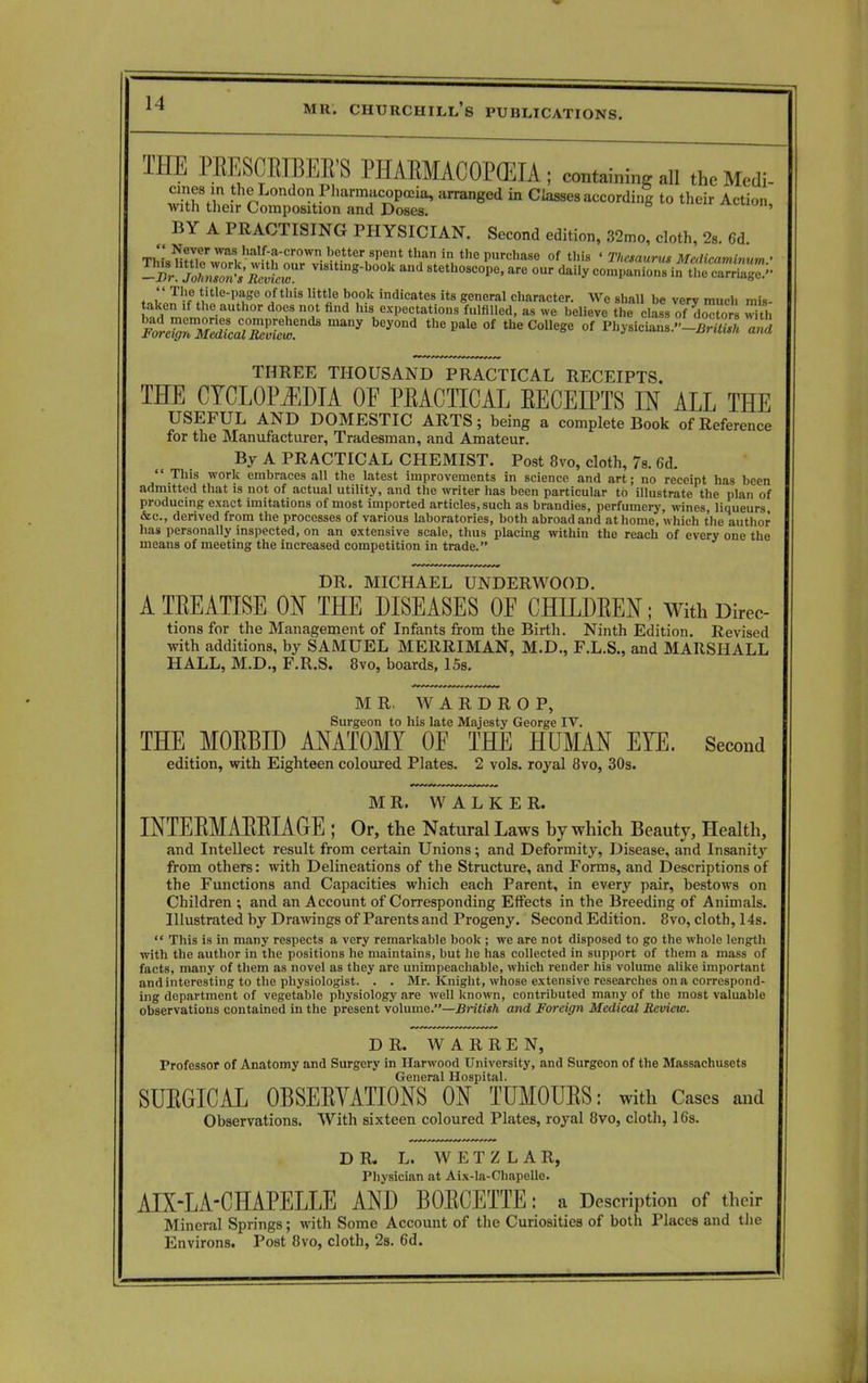 THE PEESCEIBEE'S PHAEMACOPCEIA ; containing all fteMedi- ™£e*C^X%S& a,Tanged * to their Action, BY A PRACTISING PHYSICIAN. Second edition, 32mo, cloth, 2s. Gd. TfcLSSI? Wa^ ha,l'-a-crown. be.tter 8Pent than in «ie purchase of this ' Thesaurus Mcdicaminum • -Pr jl^s'Re^r V,8,tm*-b00k and ^ethoscope, are our daily companion^in  The title-page of this little book indicates its general character. We shall be very much mis- aken .f the author does not find his expectations fulfilled, as we believe the class of ^o with Forc%7Me^!cal°Zlet ^ °f the C°Uege °f -3 THREE THOUSAND PRACTICAL RECEIPTS. THE CYCLOPEDIA OF PEACTICAL EECEffTS IN ALL THE USEFUL AND DOMESTIC ARTS; being a complete Book of Reference for the Manufacturer, Tradesman, and Amateur. By A PRACTICAL CHEMIST. Post 8vo, cloth, 7s. 6d.  This work embraces all the latest improvements in science and art; no receipt has been admitted that is not of actual utility, and the writer has been particular to illustrate the plan of producing exact imitations of most imported articles, such as brandies, perfumery, wines, liqueurs, &c, derived from the processes of various laboratories, both abroad and at home, which the author has personally inspected, on an extensive scale, thus placing within the reach of every one the means of meeting the increased competition in trade. DR. MICHAEL UNDERWOOD. A TEEATISE ON THE DISEASES OF CHILDEEN; With Direc- tions for the Management of Infants from the Birth. Ninth Edition. Revised with additions, by SAMUEL MERRIMAN, M.D., F.L.S., and MARSHALL HALL, M.D., F.R.S. 8vo, boards, 15s. MR. WARDROP, Surgeon to his late Majesty George IV. THE MOEBID ANATOMY OF THE HUMAN EYE. Second edition, with Eighteen coloured Plates. 2 vols, royal 8vo, 30s. MR. WALKER. INTEEMAEEIAGE ; Or, the Natural Laws by which Beauty, Health, and Intellect result from certain Unions; and Deformity, Disease, and Insanity from others: with Delineations of the Structure, and Forms, and Descriptions of the Functions and Capacities which each Parent, in every pair, bestows on Children ; and an Account of Corresponding Effects in the Breeding of Animals. Illustrated by Drawings of Parents and Progeny. Second Edition. 8vo, cloth, 14s.  This is in many respects a very remarkable book ; we are not disposed to go the whole length with the author in the positions he maintains, but he has collected in support of them a mass of facts, many of them as novel as they are unimpeachable, which render his volume alike important and interesting to the physiologist. . . Mr. Knight, whose extensive researches on a correspond- ing department of vegetable physiology are well known, contributed many of the most valuable observations contained in the present volume.—British and Foreign Medical Review. DR. WARREN, Professor of Anatomy and Surgery in Harwood University, and Surgeon of the Massachusets General Hospital. SUEGICAL 0BSEEVATI0NS ON TUMOUES: with Cases and Observations. With sixteen coloured Plates, royal 8vo, cloth, 16s. DR. L. W E T Z L A R, Physician at Aix-la-Chapelle. AIX-LA-CHAPELLE AND BOECETTE: a Description of their Mineral Springs; with Some Account of the Curiosities of both Places and the Environs. Post 8vo, cloth, 2s. 6d.